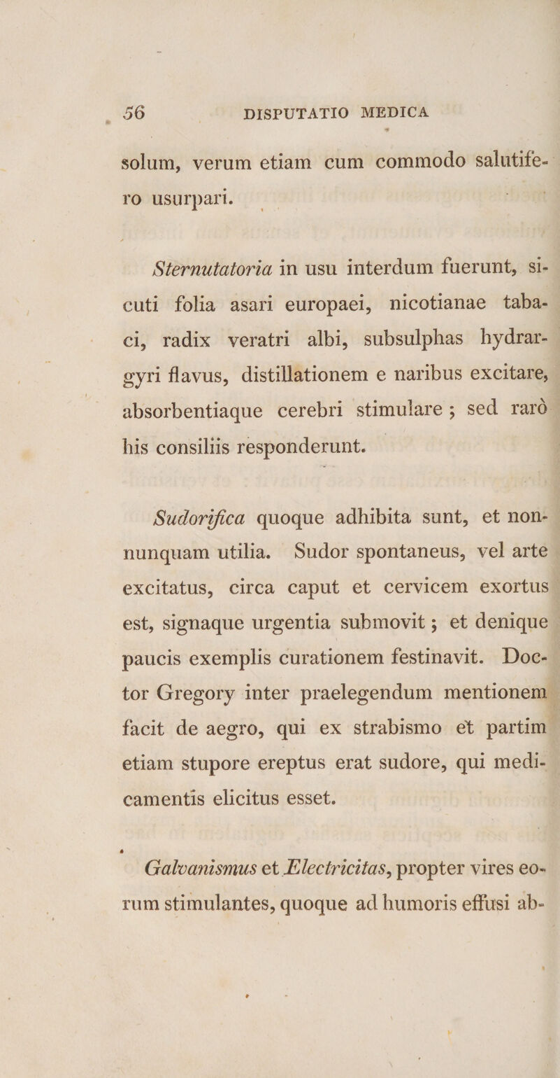 solum, verum etiam cum commodo salutife¬ ro usurpari. Sternutatoria in usu interdum fuerunt, si- cuti folia asari europaei, nicotianae taba¬ ci, radix veratri albi, subsulphas hydrar- gyri flavus, distillationem e naribus excitare, absorbentiaque cerebri stimulare ; sed raro his consiliis responderunt. Sudorifica quoque adhibita sunt, et non- nunquam utilia. Sudor spontaneus, vel arte excitatus, circa caput et cervicem exortus est, signaque urgentia submovit; et denique paucis exemplis curationem festinavit. Doc- tor Gregory inter praelegendum mentionem facit de aegro, qui ex strabismo et partim etiam stupore ereptus erat sudore, qui medi¬ camentis elicitus esset. « Gafoanismus et Electricitas, propter vires eo¬ rum stimulantes, quoque ad humoris effusi ab-