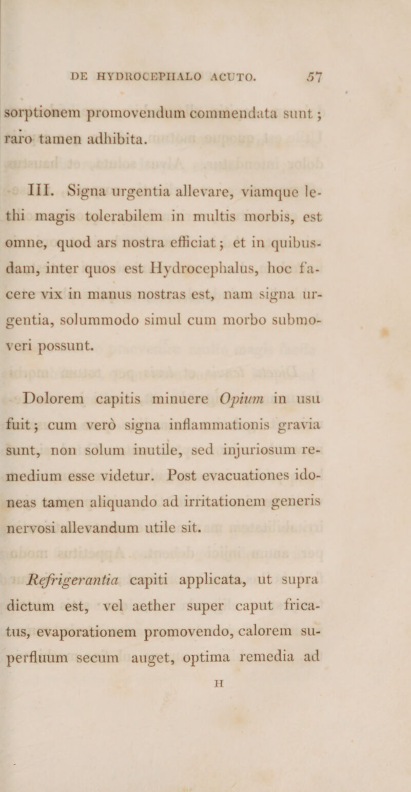 sorj>tionem promovendum commendata sunt; raro tamen adhibita. III. Signa urgentia allevare, viamque le- tlii magis tolerabilem in multis morbis, est omne, quod ars nostra efficiat; et in quibus¬ dam, inter quos est Hydrocephalus, hoc f a- cere vix in manus nostras est, nam signa ur¬ gentia, solummodo simul cum morbo submo¬ veri possunt. Dolorem capitis minuere Opium in usu fuit; cum vero signa inflammationis gravia sunt, non solum inutile, sed injuriosum re¬ medium esse videtur. Post evacuationes ido¬ neas tamen aliquando ad irritationem generis nervosi allevandum utile sit. Refrigerantia capiti applicata, ut supra dictum est, vel aether super caput frica¬ tus, evaporationem promovendo, calorem su¬ perfluum secum auget, optima remedia ad n