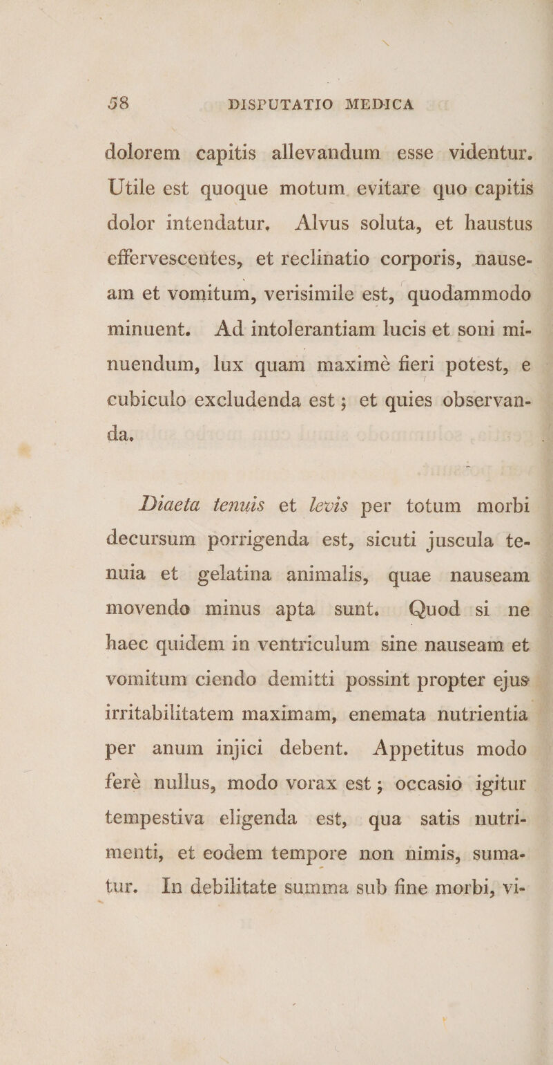 dolorem capitis allevandum esse videntur. Utile est quoque motum evitare quo capitis dolor intendatur. Alvus soluta, et haustus effervescentes, et reclinatio corporis, nause¬ am et vomitum, verisimile est, quodammodo minuent. Ad intolerantiam lucis et soni mi- nuendum, lux quam maxime fieri potest, e 1 cubiculo excludenda est; et quies observan¬ da. Diaeta tenuis et levis per totum morbi decursum porrigenda est, sicuti juscula te¬ nuia et geiatina animalis, quae nauseam movendo minus apta sunt. Quod si ne haec quidem in ventriculum sine nauseam et vomitum ciendo demitti possint propter ejus irritabilitatem maximam, enemata nutrientia per anum injici debent. Appetitus modo fere nullus, modo vorax est; occasio igitur tempestiva eligenda est, qua satis nutri¬ menti, et eodem tempore non nimis, suma¬ tur. In debilitate summa sub fine morbi, vi-