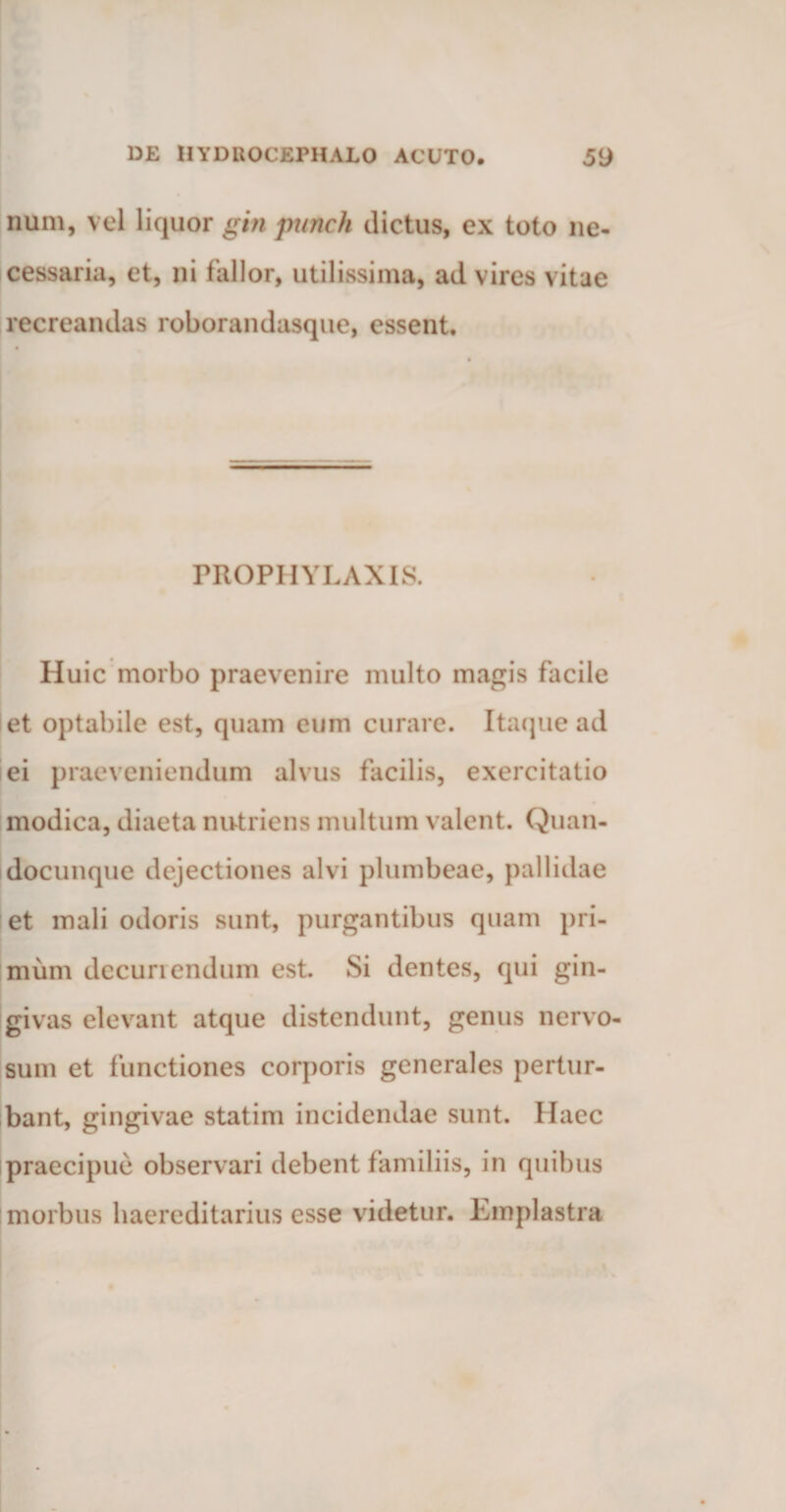 num, vel liquor gin punch dictus, ex toto ne¬ cessaria, et, ni lallor, utilissima, ad vires vitae recreandas roborandasque, essent. I • -- - PROPHYLAXIS. Huic morbo praevenire multo magis facile et optabile est, quam eum curare. Itaque ad ei praeveniendum alvus facilis, exercitatio modica, diaeta nutriens multum valent. Quan- docunque dejectiones alvi plumbeae, pallidae et mali odoris sunt, purgantibus quam pri¬ mum dccuriendum est. Si dentes, qui gin¬ givas elevant atque distendunt, genus nervo¬ sum et functiones corporis generales pertur¬ bant, gingivae statim incidendae sunt. Haec praecipue observari debent familiis, in quibus j morbus haereditarius esse videtur. Emplastra