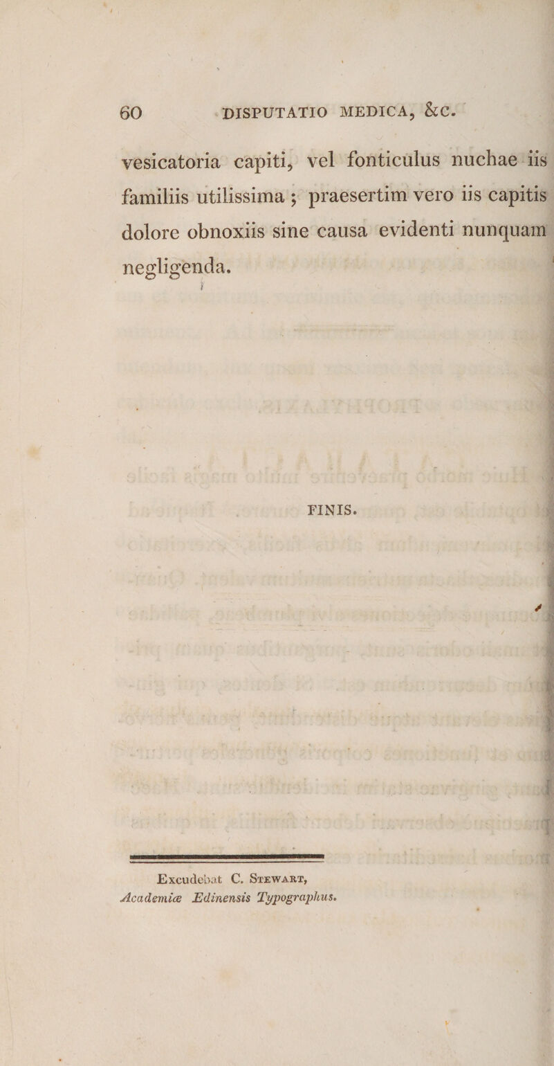 vesicatoria capiti, vel fonticulus nuchae iis familiis utilissima ; praesertim vero iis capitis dolore obnoxiis sine causa evidenti nunquam negligenda. i PINIS. / Excudebat C. Stewakt, Academice JEdinensis Typographus.