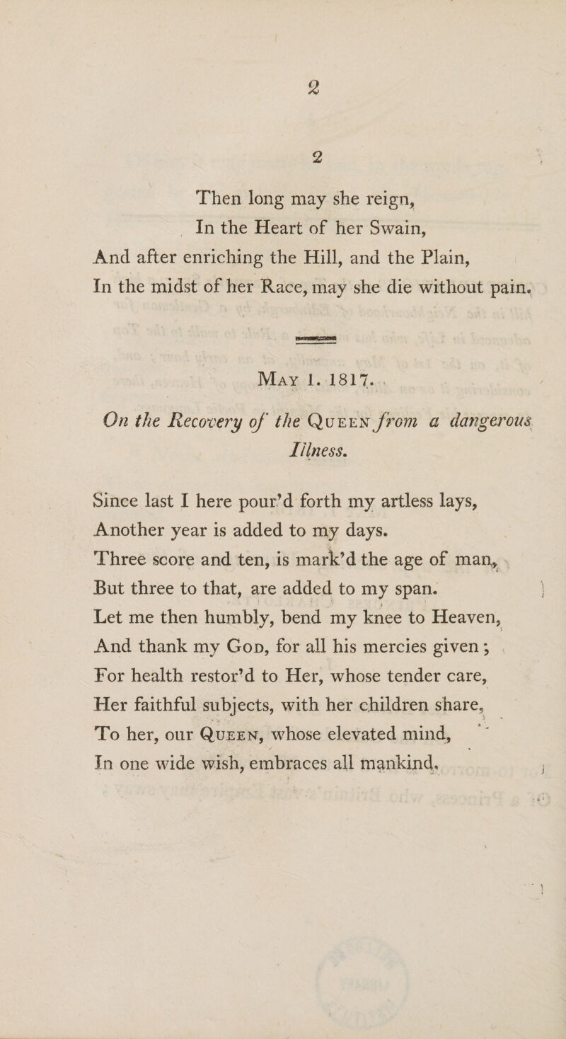 2 Then long may she reign, In the Heart of her Swain, And after enriching the Hill, and the Plain, In the midst of her Race, may she die without pain. May 1. 1817. On the Recovery of the Queen from a dangerous Illness. Since last I here pour'd forth my artless lays, Another year is added to my days. Three score and ten, is mark’d the age of man,. But three to that, are added to my span. Let me then humbly, bend my knee to Heaven, And thank my God, for all his mercies given; \ For health restor’d to Her, whose tender care, Her faithful subjects, wTith her children share, To her, our Queen, whose elevated mind, In one wide wish, embraces all mankind. ■ ■ i