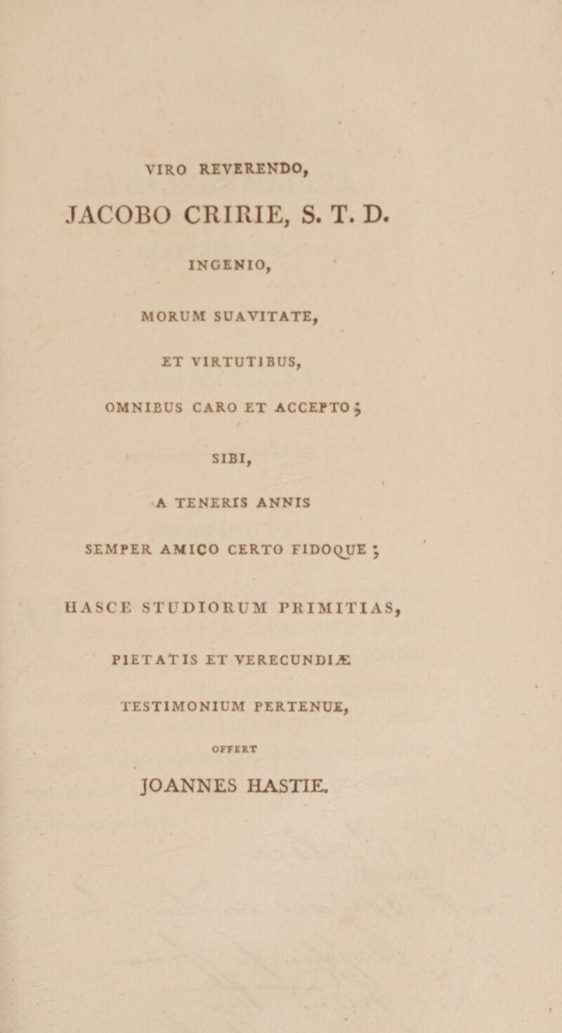 VIRO REVERENDO, JACOBO CRIRIE, S. T. D. INGENIO, MORUM SUAVITATE, ET VIRTUTIBUS, OMNIBUS CARO ET ACCEPTO £ SIBI, A TENERIS ANNIS SEMPER AMICO CERTO F1DOQUE ; IIASCE STUDIORUM PRIMITIAS, PIETATIS ET VERECUNDIA: TESTIMONIUM PERTENUE, OFFERT