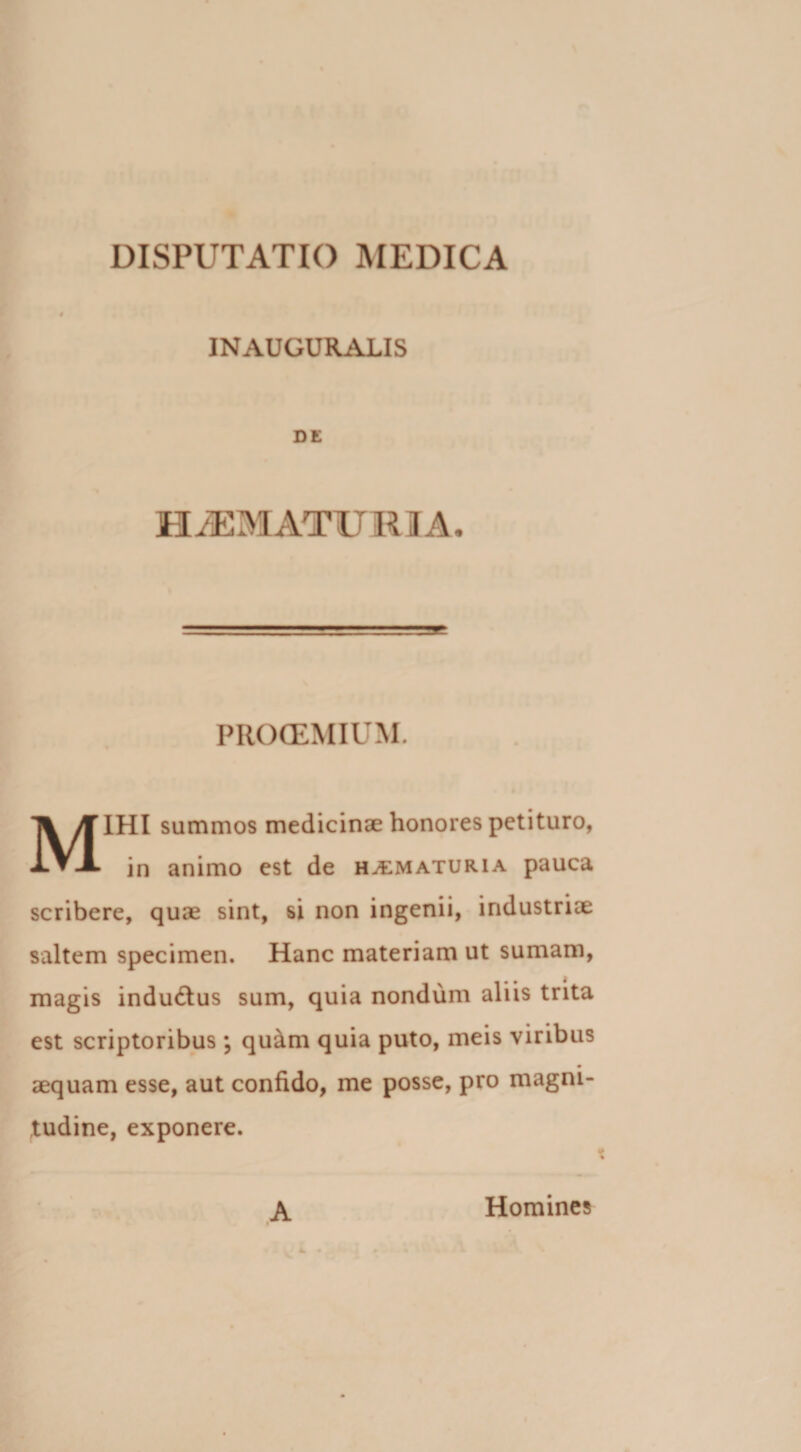 INAUGURALIS DE HAEMATURIA. PROOEMIUM. MIHI summos medicinae honores petituro, in animo est de h^maturia pauca scribere, quae sint, si non ingenii, industriae saltem specimen. Hanc materiam ut sumam, magis indu&amp;us sum, quia nondum aliis trita est scriptoribus ; quam quia puto, meis viribus aequam esse, aut confido, me posse, pro magni¬ tudine, exponere. A Homines