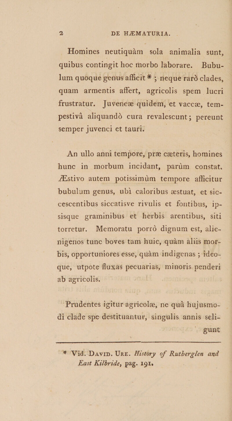 Homines neutiquam sola animalia sunt, quibus contingit hoc morbo laborare. Bubu¬ lum quoque genus afficit * ; neque raro clades, quam armentis affert, agricolis spem lucri frustratur. Juvencae quidem, et vaccae, tem¬ pestiva aliquando cura revalescunt; pereunt semper juvenci et tauri. An ullo anni tempore, prae caeteris, homines hunc in morbum incidant, parum constat, jEstivo autem potissimum tempore afficitur bubulum genus, ubi caloribus aestuat, et sic¬ cescentibus siccatisve rivulis et fontibus, ip- sisque graminibus et herbis arentibus, siti torretur. Memoratu porro dignum est, alie¬ nigenos tunc boves tam huic, quam aliis mor¬ bis, opportuniores esse, quam indigenas ; ideo- que, utpote fluxas pecuarias, minoris penderi ab agricolis. Prudentes igitur agricolae, ne qua hujusmo¬ di clade spe destituantur, singulis annis seli¬ gunt * Vid. David. Ure. History of Rutherglen and East Kilhride, pag. 191»