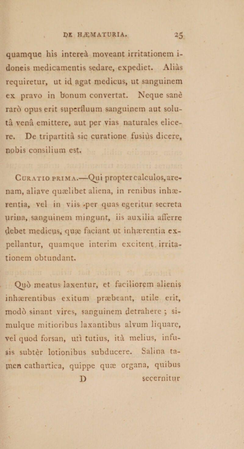 quamque his interet moveant irritationem i- doneis medicamentis sedare, expediet. Alias requiretur, ut id agat medicus, ut sanguinem ex pravo in bonum convertat. Neque sane raro opus erit superfluum sanguinem aut solu¬ ta vena emittere, aut per vias naturales elice¬ re. De tripartita sic curatione fusius dicere, nobis consilium est. Curatio prima.—Qui proptercalculos,are«&gt; nam, aliave quaelibet aliena, in renibus inhae¬ rentia, vel in viis *per quas egeritur secreta urina, sanguinem mingunt, iis auxilia afferre debet medicus, quae faciant ut inhaerentia ex¬ pellantur, quamque interim excitent. irrita¬ tionem obtundant. Quo meatus laxentur, et faciliorem alienis inhaerentibus exitum praebeant, utile erit, modo sinant vires, sanguinem detrahere ; si- mulque mitioribus laxantibus alvum liquare, vel quod forsan, uti tutius, ita melius, infu¬ sis subter lotionibus subducere. Salina ta¬ men cathartica, quippe quae organa, quibus D secernitur