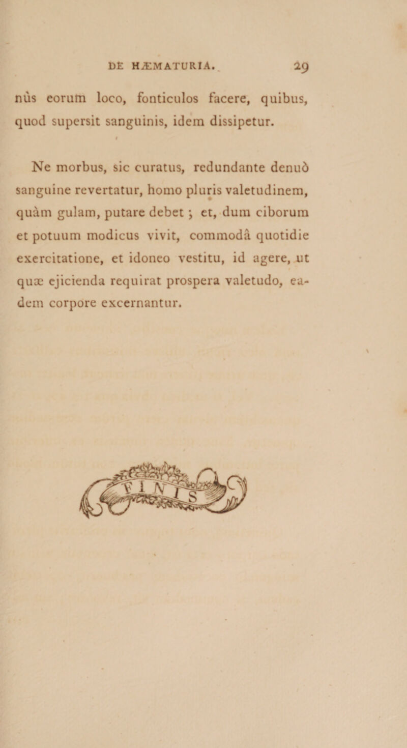nus eorum loco, fonticulos facere, quibus, quod supersit sanguinis, idem dissipetur. Ne morbus, sic curatus, redundante denud sanguine revertatur, homo pluris valetudinem, quam gulam, putare debet ; et, dum ciborum et potuum modicus vivit, commoda quotidie exercitatione, et idoneo vestitu, id agere, ut quae ejicienda requirat prospera valetudo, ea¬ dem corpore excernantur.