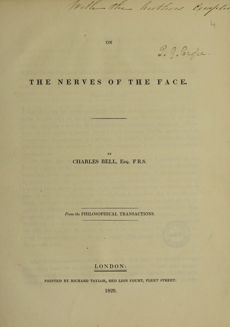 ON P) 0 P t) C&lt; &lt; t &amp; THE NERVES OF THE FACE. BY CHARLES BELL, Esq. F R.S. From the PHILOSOPHICAL TRANSACTIONS. LONDON: PRINTED BY RICHARD TAYLOR, RED LION COURT, FLEET STREET. 1829.