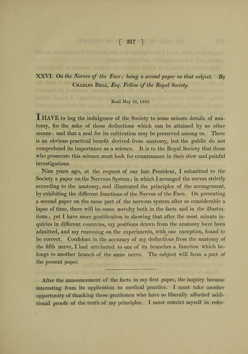 XXVI. On the Nerves of the Face; being a second paper on that subject. By Charles Bell, Esq. Fellow of the Royal Society. Read May 28, 1829. I HAVE to beg the indulgence of the Society to some minute details of ana¬ tomy, for the sake of those deductions which can be attained by no other means: and that a zeal for its cultivation may be preserved among us. There is an obvious practical benefit derived from anatomy, but the public do not comprehend its importance as a science. It is to the Royal Society that those who prosecute this science must look for countenance in their slow and painful investigations. Nine years ago, at the request of our late President, I submitted to the Society a paper on the Nervous System ; in which I arranged the nerves strictly according to the anatomy, and illustrated the principles of the arrangement, by exhibiting the different functions of the Nerves of the Face. On presenting a second paper on the same part of the nervous system after so considerable a lapse of time, there will be some novelty both in the facts and in the illustra¬ tions ; yet I have more gratification in showing that after the most minute in¬ quiries in different countries, my positions drawn from the anatomy have been admitted, and my reasoning on the experiments, with one exception, found to be correct. Confident in the accuracy of my deductions from the anatomy of the fifth nerve, I had attributed to one of its branches a function which be¬ longs to another branch of the same nerve. The subject will form a part of r the present paper. After the announcement of the facts in my first paper, the inquiry became interesting from its application to medical practice. I must take another opportunity of thanking those gentlemen who have so liberally afforded addi¬ tional proofs of the truth of my principles. I must restrict myself in refer-