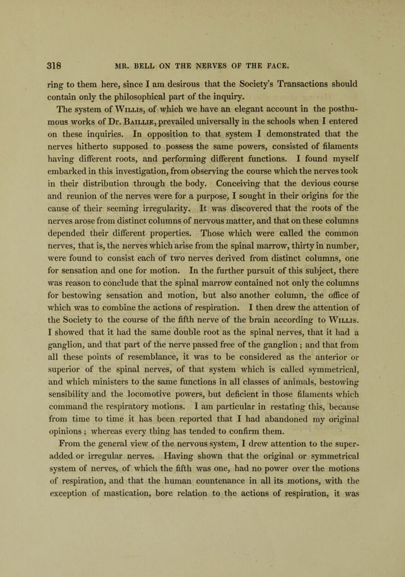 ring to them here, since I am desirous that the Society’s Transactions should contain only the philosophical part of the inquiry. The system of Willis, of which we have an elegant account in the posthu¬ mous works of Dr. Baillie, prevailed universally in the schools when I entered on these inquiries. In opposition to that system I demonstrated that the nerves hitherto supposed to possess the same powers, consisted of filaments having different roots, and performing different functions. I found myself embarked in this investigation, from observing the course which the nerves took in their distribution through the body. Conceiving that the devious course and reunion of the nerves were for a purpose, I sought in their origins for the cause of their seeming irregularity. It was discovered that the roots of the nerves arose from distinct columns of nervous matter, and that on these columns depended their different properties. Those which were called the common nerves, that is, the nerves which arise from the spinal marrow, thirty in number, were found to consist each of two nerves derived from distinct columns, one for sensation and one for motion. In the further pursuit of this subject, there was reason to conclude that the spinal marrow contained not only the columns for bestowing sensation and motion, but also another column, the office of which was to combine the actions of respiration. I then drew the attention of the Society to the course of the fifth nerve of the brain according to Willis. I showed that it had the same double root as the spinal nerves, that it had a ganglion, and that part of the nerve passed free of the ganglion ; and that from all these points of resemblance, it was to be considered as the anterior or superior of the spinal nerves, of that system which is called symmetrical, and which ministers to the same functions in all classes of animals, bestowing sensibility and the locomotive powers, but deficient in those filaments which command the respiratory motions. I am particular in restating this, because from time to time it has been reported that I had abandoned my original opinions ; whereas every thing has tended to confirm them. From the general view of the nervous system, I drew attention to the super- added or irregular nerves. Having shown that the original or symmetrical system of nerves, of which the fifth was one, had no power over the motions of respiration, and that the human countenance in all its motions, with the exception of mastication, bore relation to the actions of respiration, it was