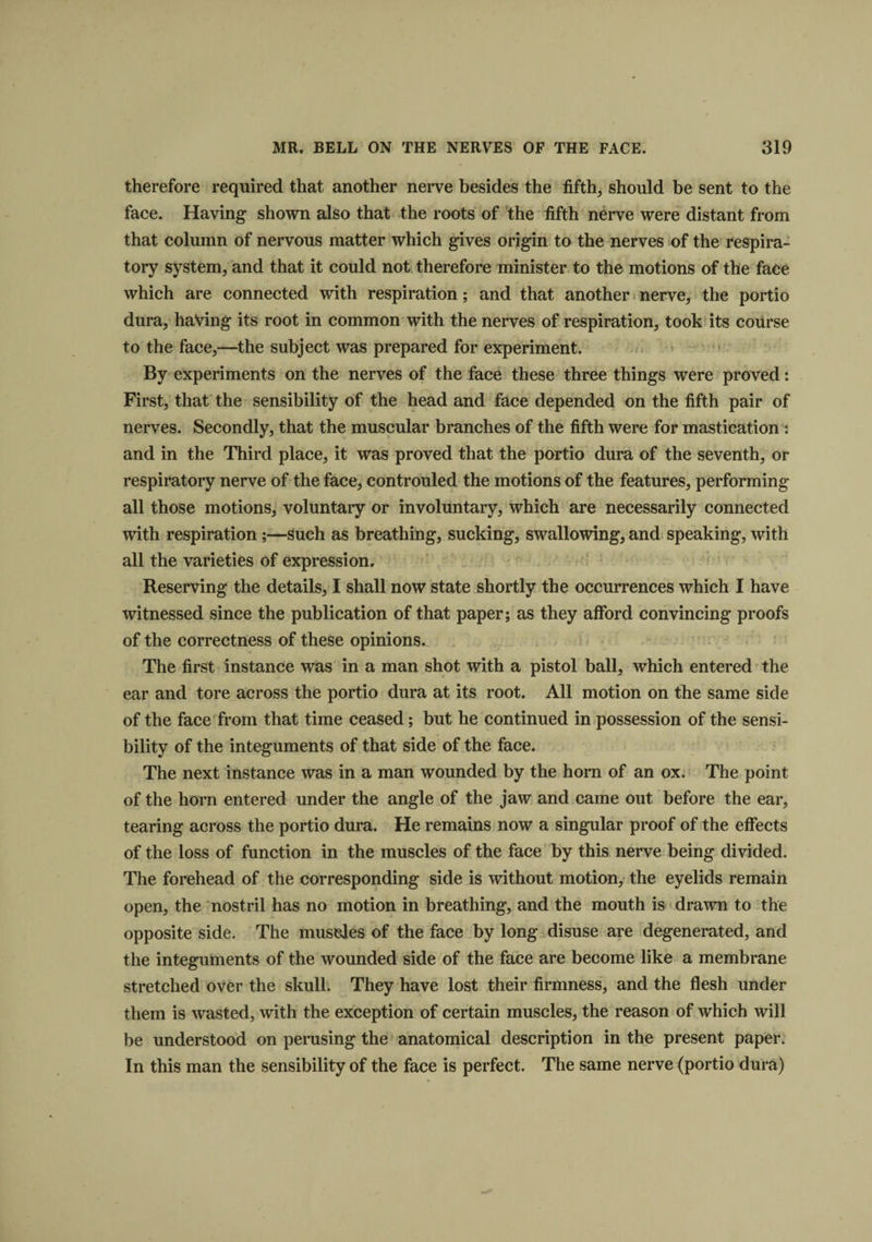 therefore required that another nerve besides the fifth, should be sent to the face. Having shown also that the roots of the fifth nerve were distant from that column of nervous matter which gives origin to the nerves of the respira¬ tory system, and that it could not therefore minister to the motions of the face which are connected with respiration; and that another nerve, the portio dura, having its root in common with the nerves of respiration, took its course to the face,—the subject was prepared for experiment. By experiments on the nerves of the face these three things were proved: First, that the sensibility of the head and face depended on the fifth pair of nerves. Secondly, that the muscular branches of the fifth were for mastication : and in the Third place, it was proved that the portio dura of the seventh, or respiratory nerve of the face, controuled the motions of the features, performing all those motions, voluntary or involuntary, which are necessarily connected with respiration;—such as breathing, sucking, swallowing, and speaking, with all the varieties of expression. Reserving the details, I shall now state shortly the occurrences which I have witnessed since the publication of that paper; as they afford convincing proofs of the correctness of these opinions. The first instance was in a man shot with a pistol ball, which entered the ear and tore across the portio dura at its root. All motion on the same side of the face from that time ceased; but he continued in possession of the sensi¬ bility of the integuments of that side of the face. The next instance was in a man wounded by the hom of an ox. The point of the horn entered under the angle of the jaw and came out before the ear, tearing across the portio dura. He remains now a singular proof of the effects of the loss of function in the muscles of the face by this nerve being divided. The forehead of the corresponding side is without motion, the eyelids remain open, the nostril has no motion in breathing, and the mouth is drawn to the opposite side. The museles of the face by long disuse are degenerated, and the integuments of the wounded side of the face are become like a membrane stretched over the skull. They have lost their firmness, and the flesh under them is wasted, with the exception of certain muscles, the reason of which will be understood on perusing the anatomical description in the present paper. In this man the sensibility of the face is perfect. The same nerve (portio dura)