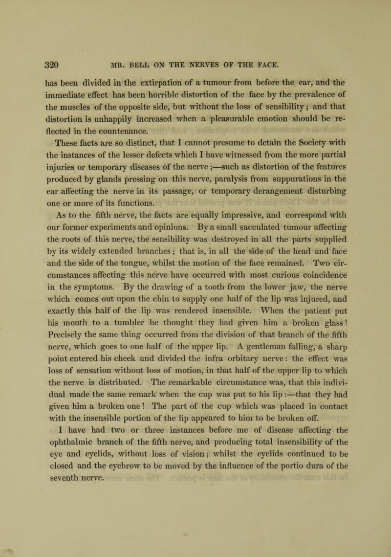 has been divided in the extirpation of a tumour from before the ear, and the immediate effect has been horrible distortion of the face by the prevalence of the muscles of the opposite side, but without the loss of sensibility; and that distortion is unhappily increased when a pleasurable emotion should be re¬ flected in the countenance. These facts are so distinct, that I cannot presume to detain the Society with the instances of the lesser defects which I have witnessed from the more partial injuries or temporary diseases of the nerve ;—such as distortion of the features produced by glands pressing on this nerve, paralysis from suppurations in the ear affecting the nerve in its passage, or temporary derangement disturbing one or more of its functions. As to the fifth nerve, the facts are equally impressive, and correspond with our former experiments and opinions. By a small sacculated tumour affecting the roots of this nerve, the sensibility was destroyed in all the parts supplied by its widely extended branches ; that is, in all the side of the head and face and the side of the tongue, whilst the motion of the face remained. Two cir¬ cumstances affecting this nerve have occurred with most curious coincidence in the symptoms. By the drawing of a tooth from the lower jaw, the nerve which comes out upon the chin to supply one half of the lip was injured, and exactly this half of the lip was rendered insensible. When the patient put his mouth to a tumbler he thought they had given him a broken glass! Precisely the same thing occurred from the division of that branch of the fifth nerve, which goes to one half of the upper lip. A gentleman falling, a sharp point entered his cheek and divided the infra orbitary nerve: the effect was loss of sensation without loss of motion, in that half of the upper lip to which the nerve is distributed. The remarkable circumstance was, that this indivi¬ dual made the same remark when the cup was put to his lip:—that they had given him a broken one! The part of the cup which was placed in contact with the insensible portion of the lip appeared to him to be broken off. I have had two or three instances before me of disease affecting the ophthalmic branch of the fifth nerve, and producing total insensibility of the eye and eyelids, without loss of vision; whilst the eyelids continued to be closed and the eyebrow to be moved by the influence of the portio dura of the seventh nerve.