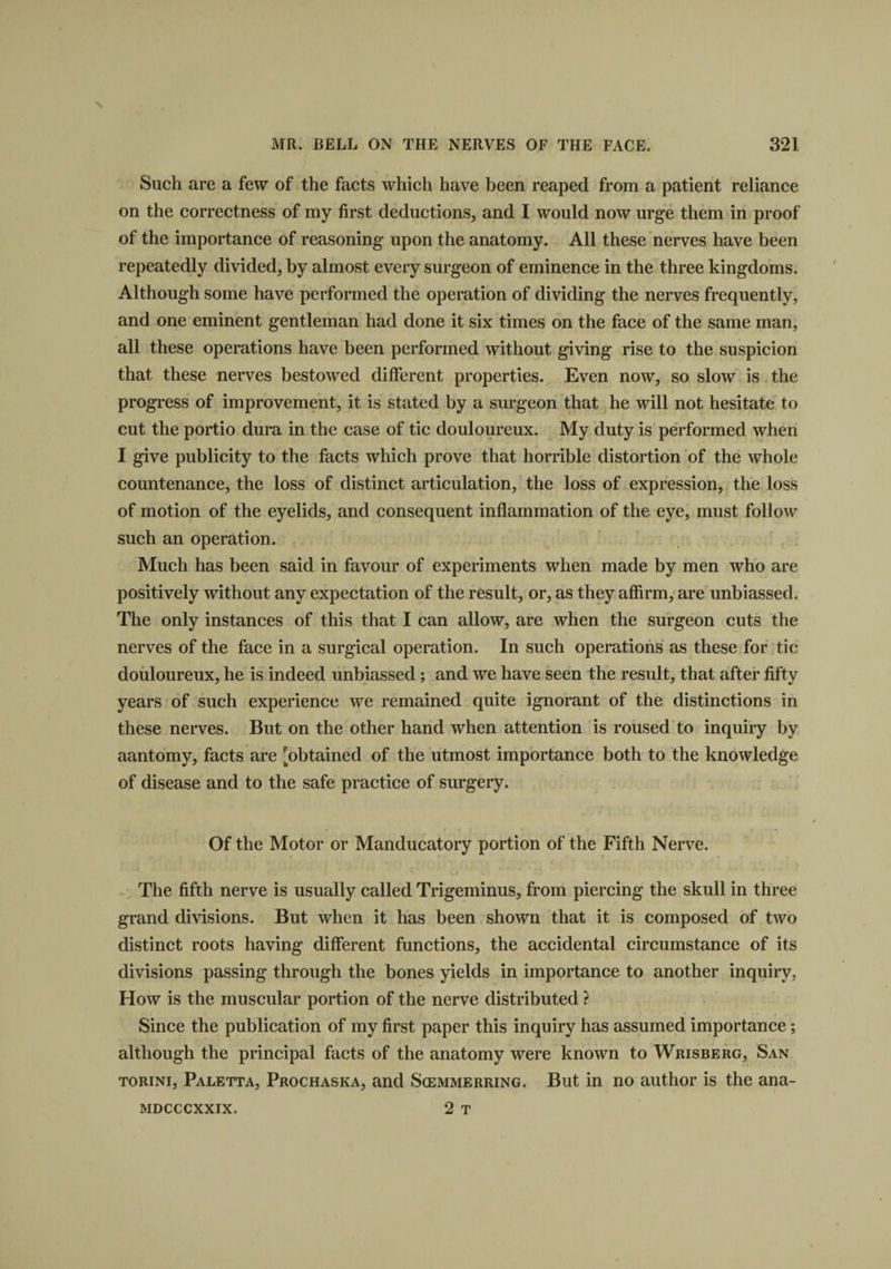 Such are a few of the facts which have been reaped from a patient reliance on the correctness of my first deductions, and I would now urge them in proof of the importance of reasoning upon the anatomy. All these nerves have been repeatedly divided, by almost every surgeon of eminence in the three kingdoms. Although some have performed the operation of dividing the nerves frequently, and one eminent gentleman had done it six times on the face of the same man, all these operations have been performed without giving rise to the suspicion that these nerves bestowed different properties. Even now, so slow is the progress of improvement, it is stated by a surgeon that he will not hesitate to cut the portio dura in the case of tic douloureux. My duty is performed when I give publicity to the facts which prove that horrible distortion of the whole countenance, the loss of distinct articulation, the loss of expression, the loss of motion of the eyelids, and consequent inflammation of the eye, must follow such an operation. Much has been said in favour of experiments when made by men who are positively without any expectation of the result, or, as they affirm, are unbiassed. The only instances of this that I can allow, are when the surgeon cuts the nerves of the face in a surgical operation. In such operations as these for tic douloureux, he is indeed unbiassed; and we have seen the result, that after fifty years of such experience we remained quite ignorant of the distinctions in these nerves. But on the other hand when attention is roused to inquiry by aantomy, facts are [obtained of the utmost importance both to the knowledge of disease and to the safe practice of surgery. « f « r * »- i . Of the Motor or Manducatory portion of the Fifth Nerve. The fifth nerve is usually called Trigeminus, from piercing the skull in three grand divisions. But when it has been shown that it is composed of two distinct roots having different functions, the accidental circumstance of its divisions passing through the bones yields in importance to another inquiry, How is the muscular portion of the nerve distributed ? Since the publication of my first paper this inquiry has assumed importance; although the principal facts of the anatomy were known to Wrisberg, San torini, Paletta, Prochaska, and Scemmerring. But in no author is the ana- 2 T MDCCCXXIX.