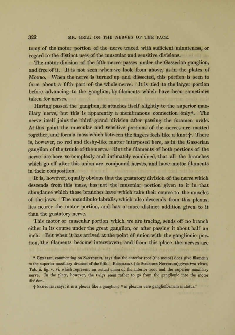 tomy of the motor portion of the nerve traced with sufficient minuteness, or regard to the distinct uses of the muscular and sensitive divisions. The motor division of the fifth nerve passes under the Gasserian ganglion, and free of it. It is not seen when we look from above, as in the plates of Monro. When the nerve is turned up and dissected, this portion is seen to form about a fifth part of the whole nerve. It is tied to the larger portion before advancing to the ganglion, by filaments which have been sometimes taken for nerves. Having passed the ganglion, it attaches itself slightly to the superior max¬ illary nerve, but this is apparently a membranous connection only*. The nerve itself joins the third grand division after passing the foramen ovale. At this point the muscular and sensitive portions of the nerves are matted together, and form a mass which between the fingers feels like a knot'}-. There is, however, no red and fleshy-like matter interposed here, as in the Gasserian ganglion of the trunk of the nerve. But the filaments of both portions of the nerve are here so complexly and intimately combined, that all the branches which go off after this union are compound nerves, and have motor filaments in their composition. It is, however, equally obvious that the gustatory division of the nerve which descends from this mass, has not the muscular portion given to it in that abundance which those branches have which take their course to the muscles of the jaws. The mandibulo-labralis, which also descends from this plexus, lies nearer the motor portion, and has a more distinct addition given to it than the gustatory nerve. This motor or muscular portion which we are tracing, sends off no branch either in its course under the great ganglion, or after passing it about half an inch. But when it has arrived at the point of union with the ganglionic por¬ tion, the filaments become interwoven; and from this place the nerves are * Gerardi, commenting on Santorini, says that the anterior root (the motor) does give filaments to the superior maxillary division of the fifth. Prochaska (de Structura Nervorum) gives two views, Tab. ii. fig. v. vi. which represent an actual union of the anterior root and the superior maxillary nerve. In the plate, however, the twigs seem rather to go from the ganglionic into the motor division. j- Santorini says, it is a plexus like a ganglion, “ in plexum vere ganglioformem mutatur.”