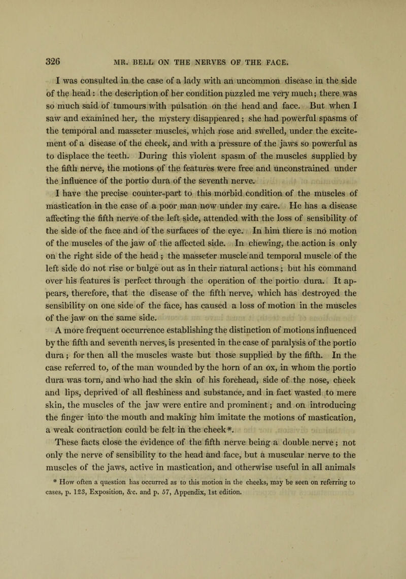 I was consulted in the case of a lady with an uncommon disease in the side of the head: the description of her condition puzzled me very much; there was so much said of tumours with pulsation on the head and face. But when I saw and examined her, the mystery disappeared; she had powerful spasms of the temporal and masseter muscles, which rose and swelled, under the excite¬ ment of a disease of the cheek, and with a pressure of the jaws so powerful as to displace the teeth. During this violent spasm of the muscles supplied by the fifth nerve, the motions of the features were free and unconstrained under the influence of the portio dura of the seventh nerve. I have the precise counter-part to this morbid condition of the muscles of mastication in the case of a poor man now under my care. He has a disease affecting the fifth nerve of the left side, attended with the loss of sensibility of the side of the face and of the surfaces of the eye. In him there is no motion of the muscles of the jaw of the affected side. In chewing, the action is only on the right side of the head; the masseter muscle and temporal muscle of the left side do not rise or bulge out as in their natural actions ; but his command over his features is perfect through the operation of the portio dura. It ap¬ pears, therefore, that the disease of the fifth nerve, which has destroyed the sensibility on one side of the face, has caused a loss of motion in the muscles of the jaw on the same side. A more frequent occurrence establishing the distinction of motions influenced by the fifth and seventh nerves, is presented in the case of paralysis of the portio dura; for then all the muscles waste but those supplied by the fifth. In the case referred to, of the man wounded by the horn of an ox, in whom the portio dura was torn, and who had the skin of his forehead, side of the nose, cheek and lips, deprived of all fleshiness and substance, and in fact wasted to mere skin, the muscles of the jaw were entire and prominent; and on introducing the finger into the mouth and making him imitate the motions of mastication, a weak contraction could be felt in the cheek*. These facts close the evidence of the fifth nerve being a double nerve; not only the nerve of sensibility to the head and face, but a muscular nerve to the muscles of the jaws, active in mastication, and otherwise useful in all animals * tv * * * How often a question has occurred as to this motion in the cheeks, may be seen on referring to cases, p. 123, Exposition, &amp;c. and p. 57, Appendix, 1st edition.