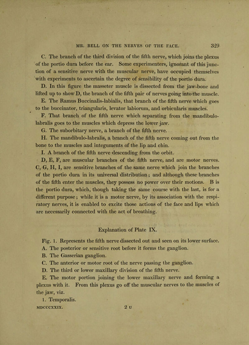 C. The branch of the third division of the fifth nerve, which joins the plexus of the portio dura before the ear. Some experimenters, ignorant of this junc¬ tion of a sensitive nerve with the muscular nerve, have occupied themselves with experiments to ascertain the degree of sensibility of the portio dura. D. In this figure the masseter muscle is dissected from the jaw-bone and lifted up to show D, the branch of the fifth pair of nerves going into the muscle. E. The Ramus Buccinalis-labialis, that branch of the fifth nerve which goes to the buccinator, triangularis, levator labiorum, and orbicularis muscles. F. That branch of the fifth nerve which separating from the mandibulo- labralis goes to the muscles which depress the lower jaw. G. The suborbitary nerve, a branch of the fifth nerve. H. The mandibulo-labralis, a branch of the fifth nerve coming out from the bone to the muscles and integuments of the lip and chin. I. A branch of the fifth nerve descending from the orbit. D, E, F, are muscular branches of the fifth nerve, and are motor nerves. C, G, H, I, are sensitive branches of the same nerve which join the branches of the portio dura in its universal distribution; and although these branches of the fifth enter the muscles, they possess no power over their motions. B is the portio dura, which, though taking the same course with the last, is for a different purpose; while it is a motor nerve, by its association with the respi¬ ratory nerves, it is enabled to excite those actions of the face and lips which are necessarily connected with the act of breathing. ....... •• . -f f., ,.,p  ‘0 Explanation of Plate IX. Fig. 1. Represents the fifth nerve dissected out and seen on its lower surface. A. The posterior or sensitive root before it forms the ganglion. B. The Gasserian ganglion. C. The anterior or motor root of the nerve passing the ganglion. D. The third or lower maxillary division of the fifth nerve. E. The motor portion joining the lower maxillary nerve and forming a plexus with it. From this plexus go off the muscular nerves to the muscles of the jaw, viz. 1. Temporalis. 2 u MDCCCXXIX.