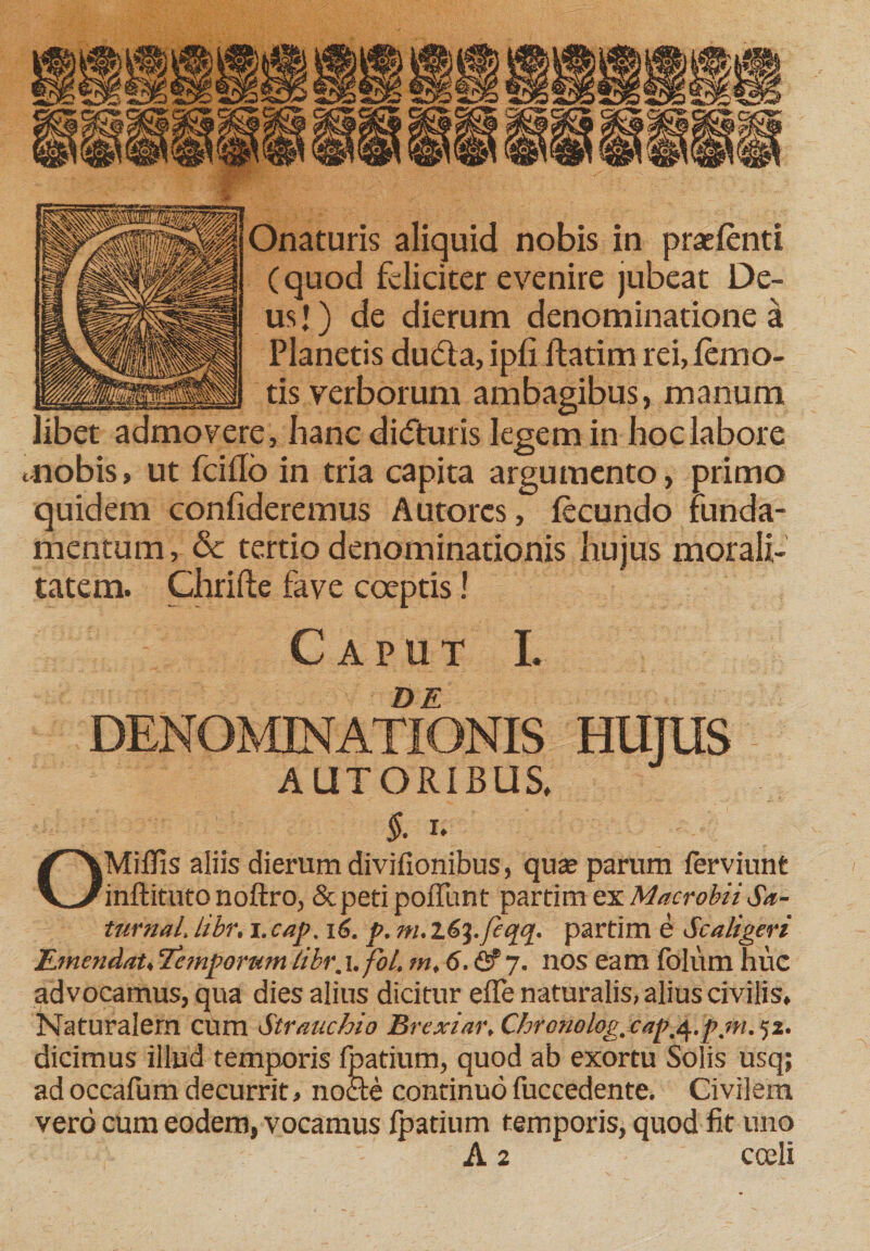 Onaturis aliquid nobis in (quod feliciter evenire ju usj) de dierum denominatione a Planetis du&lt;5la, ipfi ftatim rei, femo- tis verborum ambagibus, manum libet admovere, hanc diefturis legem in hoc labore tnobis, ut fciflb in tria capita argumento, primo quidem confideremus Autorcs, fecundo funda¬ mentum , &amp; tertio denominationis hujus morali- tatem. Chrifte fave coeptis! Caput L DE DENOMINATIONIS HUJUS AUTORIBUS, §. i. Mififis aliis dierum divifionibus, qua? parum ferviunt inftituto noftro, &amp;petipoflunt partim ex Macrobii Sa- turnal, libr, i.cap. 16. p. m. l6^./eqq. partim e Scaligeri Emendat,Tcmpomm libr.x. fol, m, 6. &lt;2? 7. nos eam folum huc advocamus, qua dies alius dicitur effe naturalis, alius civilis. Naturalem cum Stranchio Brexiar, C-hrcnolog, cap.q.f.m. 52. dicimus illud temporis fpatium, quod ab exortu Solis usq; adoccafum decurrit, nocte continuofuccedente. Civilem vero cum eodem, vocamus fpatium temporis, quod fit uno A 2 cceli prasfenti eat De-