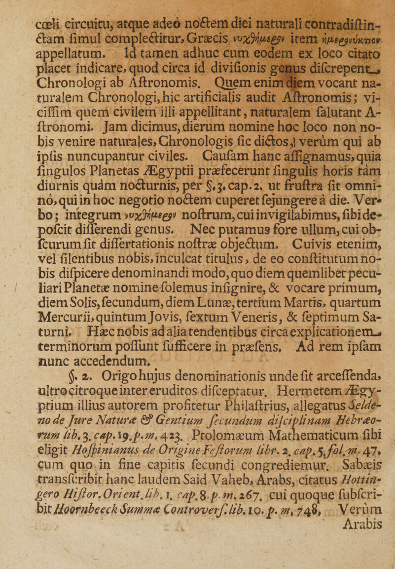 coeli circuitu, atque adeo noftem diei naturali contradiftin- dam fimul comple&amp;itur, Graecis item m$^emvov appellatum. Id tamen adhuc cum eodem ex loco citato placet indicare, quod circa id divifionis genus difcrepent_, Chronologi ab Aftronomis. Quem enim diem vocant na¬ turalem Chronologi, hic artificialis audit Aftronomis; vi- ciffim quem civilem ilii appellitant, naturalem falutant A- ftronomi. Jam dicimus, dierum nomine hoc loco non no¬ bis venire naturales, Chronologis fic diftos,! verum qui ab ipfis nuncupantur civiles. Caufam hanc aflignamus, quia lingulos Planetas AEgyptii praefecerunt fingulis horis tam diurnis quam no&amp;urnis, per §,3, cap.2. ut fruftra fit omni¬ no, qui in hoc negotio no&amp;em cuperet fejungere a die. Ver* bo; integrum noftrum, cui invigilabimus, fibide- pofcit difierendi genus. Nec putamus fore ullum, cui ob- icurum fit diflertationis noftrae obje£him. Guivis etenim, vel filentibus nobis,inculcat titulus, de eo conftitutumno¬ bis difpicere denominandi modo, quo diem quemlibet pecu¬ liari Planetas nomine folemus infignire, &amp; vocare primum, diem Solis, fecundum, diemLunte, tertium Martis, quartum Mercurii, quintum Jovis, fextum Veneris, &amp; feptimum Sa¬ turni. Htec nobis ad alia tendentibus circa explicationem.* terminorum poliunt fufficere in prasfens, Ad rem ipfam nunc accedendum, _ §. a. Origo hujus denominationis unde fit arcefienda, ultro citroque inter eruditos difceptatur. Hermeterr, iEgy- ptium illius autorem profitetur Philaftrius, allegatus Selde- node Jure Natur&lt;f fi? Gentium fecundum dijciplinam Hebueo- rum Ub, 3. cap. i&lt;?.p.m» 423. Ptolomasum Mathematicum fibi eligit HoJJinianus de OrigineFejiorum libr.2. cap.5.fol.m.47, cum quo in fine capitis fecundi congrediemur. Sabasis transfcribit hanc laudem Said Vaheb, Arabs, citatus Hottin- gero HiJior.Orient.lih. 1, cup^.p.m. i6y. cui quoque fubfcri- bit tioornbeeck Sum nue Controverf.lib. lo.p. m, 748, Verum