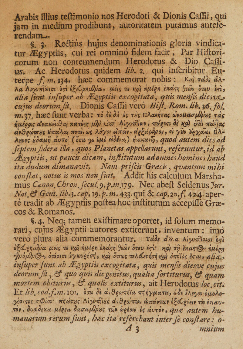 Arabis illius teftimonio nos Herodoti &amp; Dionis Caflii, qui jam in medium prodibunt, autoritatem putamus antefe¬ rendam-». §. 3. Re&amp;ius hujus denominationis gloria vindica¬ tur ^Egyptiis, cui rei omnino fidem facit, Par Hiftori- eorum non contemnendum Herodotus &amp; Dio Caffi- us. Ac Herodotus quidem lib. 2. qui inferibitur Eu¬ terpe f m♦ 134» hsec commemorat nobis: M rdh «A- kct hiyjivlUiTi f&lt;n i^pnfjSpuy ts tjj riti&gt;g$yi endtpj qtbv ifi* alia junt infuper ab /Egyptiis excogitata , quis metifis diesve* cujus deorum Jit. Dionis Callii vero Hiji. Rom. Lib# i6.fol, m.yj. hxc funt verba: 70 h 5*} h nAcunirag dvoua&lt;rp8fJxs rag fjj&amp;e^pg dvctHMcS-oj HctTigri (jS/j\sgt A\yj7rjlav 9 7&amp;/g£&lt;n h f(d) 3tA tizivjetg dvSgGo&amp;ijg XTT&amp;Acy miitcig koya «V«h d^djjsov&gt; vi yiv eA- kvjvss ccvto' (eau y$ e(is dSevai) ri7ngn\Tg9 quod autem dtesad feptemjidera illa &gt; quos Planetas appellarunt, referuntur, id ab Mgyptiis, ut paucis dicam, inflitutum ad omnes homines haud ita dudutn dimanavit. Nam prifeis Gracis , qvantum mihi confat , notus is mos non fuit* Addit his calculum Marsha- mus Canon, Chron. ficui, p*m,iyp. isec abeft Seldenus^W. Nat.&amp;' Gent. lib.^cap, 19,p. m* 433. qui &amp; captio.fi 424, aper¬ te tradit ab iEgyptiis poftea hoc inflitutum accepifle Grae¬ cos &amp; Romanos. §.4. Neq; tamen exiftimare oportet, id folum memo¬ rari, cujus iEgyptii autores extiterunt* inventum: imo vero plura alia commemorantur, rdh dlTka a&lt;yj^iom S$i k^djgriJjjcL (itig ifisgn sadgT] otbv fe)' hJ t:rj odoicn syKvJMi KSM 07WS teA^tOTrfioq ka\9 aliaJ infuperJunt ab JEgyptiis excogitata, quis menfs diesve cujus deorum Jit, &lt;2? quo quis die genitus, qualia finiturus, &lt;2? quam mortem obiturus, &amp; qualis extiturus, aitHerodotus loc,citi Et hb, eodfim. XOr* oau 2s dx$gwmiia 7rgr,ypoLTUj 12e sAsyov ofioko- yioxTsg (rtpiai' iremus Aiyi&gt;7r]t8s dvSgoo7rav Aimrmv efcdjfsw, tbvsviav* 79v, 2vd2sna f&amp;e$sa Satra/jSpxs rdv afiav is dvrov f qufi autem hu- manarum rerum funt? hac ita referebant interfi conflare: o~ A 3 mnimn