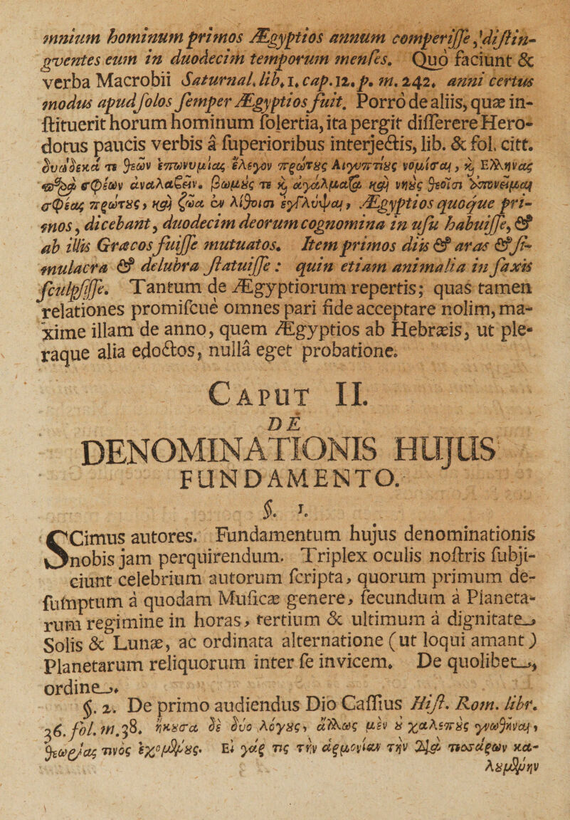 imatam hominum primos JEgyptios annum comperijje, [diftin- gventes eum in duodecim temporum menfes. Quo faciunt Sc verba Macrobii SaturnaL, lib, i, cap. \z,p. m, 242. anni certus modus apudfolos femper JEgyptios fuit. Porro de aliis, quae in- ftituerit horum hominum folertia, ita pergit differere Hero¬ dotus paucis verbis a fuperioribus interjectis, lib. &amp; fol. citt. SvoHexd tb imwfjbiag eAsyov Trgeorgg A&amp;yvTrrixs yofiiffof, ^ EXkifvag eQettiv ctvtfAetb«va pafixc tb ay&amp;AyictXg, f(cy vf)&amp;$ '&amp;tweif4cc$ pCpscu; Trg&amp;TXG) b(a) ov \i%tcn syTAvxpaj, .cEgyptios quoque pri¬ mos, dicebant, duodecim deorum cognomina in ufu habuijje, fi? ab illis Gracosfuijfe mutuatos. Item primos diis &amp; aras &amp;Ji~ mulacra &lt;fi? delubra JlatuiJJe : quin etiam animalia in faxis fculpfijje. Tantum de ./Egyptiorum repertis; quas tamen relationes promifcue omnes pari ride acceptare nolim, ma¬ xime illam de anno, quem /Egyptios ab Hebraeis3 ut ple¬ raque alia edodos* nulla eget probatione» Caput II. ** • r ) yj , ' ^ '}* i— &gt; -t ^ t vif. -r* ■-*. *-v' .&gt;,*N '*?. £*. ^ v ^ DENOMINATIONIS HUJUS FUNDAMENTO. §. h SCimus autores. Fundamentum hujus denominationis nobis jam perquirendum. Triplex oculis noftris fubji- ciunt celebrium autorum fcripta, quorum primum de- futoptum a quodam Mullea» genere, fecundum a Planeta¬ rum regimine in horas, tertium &amp; ultimum a dignitate., Solis &amp; Lun@e, ac ordinata alternatione (ut loqui amant) Planetarum reliquorum inter fe invicem. De quolibet-., ordine_&gt;, &lt;jj. a. De primo audiendus Dio Caffius Hijt. Rom. libr. z6.fol.ttt.58. ijusira Ss $vo Acyxg, «!&amp;.»? fih i ^«Asttsc , 9-ibSPfOA otos iyj-fbsq- Ei ns riv dgpc/uui rijv 2ld nesciam *ct- \xjj8jjrj\i