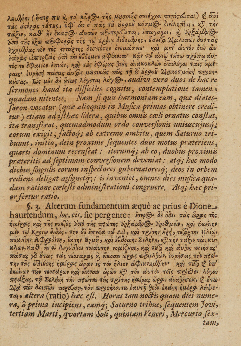 iuuStfHv (imi iTS x, ra' Kvp(&amp; tr,c (tmxnf <mPt%e4V mmz&amp;nai) <c cBi C/r ^.»7* f Hj <+ * ** / /^k ^ / s, O ^7**. \ \ * I__ ../Is /» nr-nr <ry V/J/V!)V V.rtfTiiiLCJTvl A IMA VITrt rf 1 . V** -TMV T?c j£&amp;> «s&amp;Qopfq T?iQ rtS K&amp;vct) Sioofpns^ indfo Sxiordg s%0fj9/JXS 7QV ris hcrTrirw ivofidcrsip [ter dvrov $vo dv hv&amp;$ lbsre^dg d?n tjjv eSUf*w dQlmrv' ndv rd c/mtJ tutm r&amp;vr&amp;dv* iis te ipadvov emdv, m rxg itpipxs dvctuwtAcov 3fa\(yoi icas r^ pcus' hvpnai 7TU0US dv$s fJLXcixaSgms rp fx^vx 24^ko<tmM tz&amp;oji* x&amp;tfa;* eJ? (i&amp;v hj xt®s ksysrcq Kcy&amp;»audivi vero duos de hac re fer mones haud ita difficiles cognitu, contemplatione tameru> quadam nitentes. Nam f quis harmoniam eam , qua diates- faron vocatur {quo alioquin in Mtfica primas obtinere credi¬ tur) etiam ad ijihoc (idera, quibus omnis cceli ornatus conflaty ita transferat , quemadmodum ordo converjionis uniuscujusq; eorum exigit ,faffoq; ab extremo ambitu, quem Saturno tri¬ buunt» initio, dein proxime fequentes duos motus pr ater iens y quarti dominum recenfeat: iterumq; ab eo, duobus proximis proteritis adfeptimam convefionem deveniat: atq; hoc modo diebus fngulis eorum inf effores gubernatoresq* deos in orbem rediens deligat asjignetq;: is inveniet, omnes dies mufca qua¬ dam ratione ccelefli adminifl rationi congruere. Atq; hoc pri¬ or fertur ratio. §. 3. Alterum fundamentum seque ae prius e Dione_> hauriendum, loe<cit. fle pergente: mp@* o&amp;u rus 'd&amp;s ris VfAeyfiS TVS VVJijoq ^73 T YiS 7T%60TVS ‘Xgl&amp;fJiCHV > vfj CMeiv^V fisv rw K^j/yot) » rqv Ss S7f€ijct tt! Aii, ^ rg/njv » nf&amp;grqv HAioJt wipt’7flqv AQg$livi > sKrqv Ey yf[ s£$outjv 2gAtjvtjy jg' n]v rdfciv rdv xu' xA®v,kx&amp; Sjv oi Ai<yv7rltsi ruidvrvv vopl^xm,) ^ ^ ctvjig Tiiiricrag* yruras Xrzcs liosa^s ^ Hkooiv ilp^S r&amp;Bi$A$dp, soptyerag rY\\7cgd- Tqv tyis S?n&amp;07is y\(t?£ps oo^v sg irov riAiov dQutvxifyjw af] -r5S (c tn ixelvwv rz&amp;v ifcsdgaiv eluocnv upoov xjp tov dvrcv rctg rd^ySev Acyov Trzdfcaq, ry XsAtjvti rrjv TFfcortiv rfc r^irris i}(Aspci$ dva%creis> (£ Hrza 2>ld rHv &amp;oi7Th2v 7iig<£j(rriyrov r^ffjKovru. sctvrfi Jscv sKcigyj Yiftigep Atjxps- taf y altera (ratio) hoc eft. Horas tam noffis quam diei nume¬ ra, a prima incipiens, eamq- Saturno tribue»fequentem Jovi» tertiam Marti, qvartam Soli, quintam Veneri, Mercurio fex- tam?