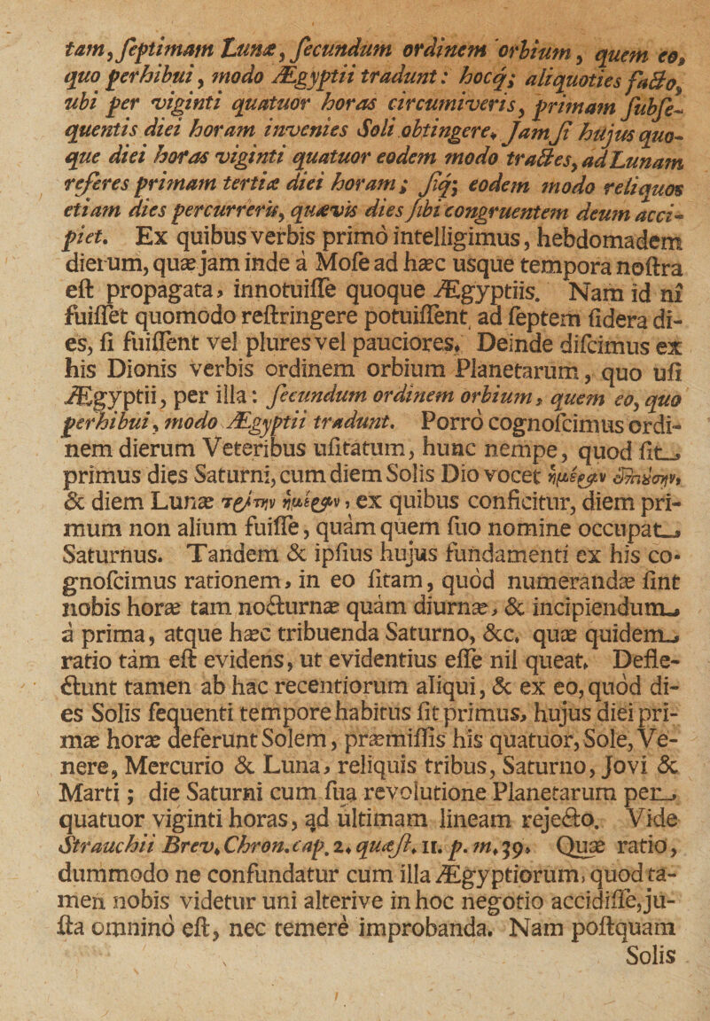 tam, feptimam Luna, fecundum ordinem 'orbium, quem eot quo perhibui, modo BLgyptii tradunt : hocq; aliquoties faBo, ubi per viginti quatuor horas circumiveris, primam fiibfe- quentis diei horam invenies Soli obtingere* Jam Ji hujus quo¬ que diei horas viginti quatuor eodem modo traBes, ad Lunam referes primam tertia diei horam ; Jiqj eodem modo reliquos etiam dies percurrerit, quavis dies fibi congruentem deum acci¬ piet. Ex quibus verbis primo intelligimus, hebdomadem dierum, quasjam inde a Mofe ad hasc usque tempora noftra eft propagata, itmotuifle quoque iEgyptiis. Nam id ni fuiftet quomodo reftringere potuiflent aa feptem fidera di¬ es, fi fuiflent vel pluresvel pauciores, Deinde difcimus ex his Dionis verbis ordinem orbium Planetarum, quo ufi JEgyptii, per illa: fecundum ordinem orbium , quem eo, quo perhibui, modo JEgyptii tradunt. Porro cognofcimus ordi¬ nem dierum Veteribus ufitatum, hunc nempe, quod fit_, primus dies Saturni, cum diem Solis Dio vocet >v*%ev Shmt, Sc diem Luna; i(Jtw nut&amp;v > ex quibus conficitur, diem pri¬ mum non alium fuille, quam quem fuo nomine occupat», Saturnus. Tandem Sc ipfius hujus fundamenti ex his co> gnofcimus rationem, in eo fitam, quod numerandae fint nobis horte tam no&amp;urnas quam diurna?, 8c incipiendum»» a prima, atque hxc tribuenda Saturno, &amp;c. quae quidem», ratio tam eft evidens, ut evidentius efte nil queat, Defle- dunt tamen ab hac recentiorum aliqui, &amp; ex eo, quod di¬ es Solis fequenti tempore habitus fit primus, hujus diei pri¬ mas horae deferunt Solem, praemiflis his quatuor, Sole, Ve¬ nere, Mercurio 8c Luna, reliquis tribus, Saturno, Jovi &amp; Marti; die Saturni cum fua revolutione Planetarum per_» quatuor viginti horas, ad ultimam lineam rejefto. Vide Strauchii Brev, Chron. eap. 2, quajl, 11. p. m, 59, Quas ratio, dummodo ne confundatur cum illa /Egyptiorum, quod ta¬ men nobis videtur uni alterive in hoc negotio accidiffe,ju- fta omnino eft, nec temere improbanda. Nam poftquam Solis /