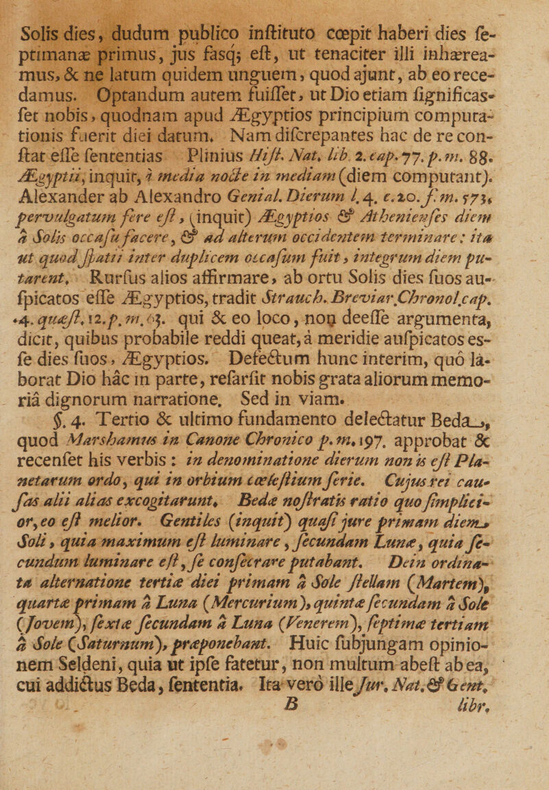 Solis dies, dudum publico inflituto coepit haberi dies fe- ptimante primus, jus fasqj eft, ut tenaciter illi inhaerea¬ mus, 3c ne latum quidem unguem, quodajunt, ab eo rece¬ damus. Optandum autem fiiilTer, ut Dio etiam fignificas- fet nobis, quodnam apud Ttgyptios principium compura- tionis fuerit diei datum. Nam difcrepantes hac de re con¬ flat elle fententias Plinius Hijt. Nat, lib, 2. eap. 77, p. m. 88. jEgyptif inquit, i media nolle in mediam (diem computant). Alexander ab Alexandro Genial. Dierum l. 4. e.xo.fm. pervulgatum fere ejl, ^inquit) JEgyptios <5? Atheniewfes diem a Solis occafu facere, <2? ad alterum occidentem terminare: ita Ut quodjjatii inter duplicem cuajiim fuit, integrum diem pu¬ tarent, Rurfus alios affirmare» ab ortu Solis dies fuos au- fpicatos efle dEgyptios, tradit Strauch.BreviarjChronol.cap. .4, quoji, 12,p. m. ■q. qui &amp; eo loco, non deefle argumenta, dicit, quibus probabile reddi queat,a meridie aufpicatoses- fe dies fuos, /Egyprios. Detetlum hunc interim, quo la¬ borat Dio hac in parte, refarfit nobis grata aliorum memo¬ ria dignorum narratione. Sed in viam. §. 4. Tertio &amp; ultimo fundamento deledlatur Beda_», quod Marshamus in Canone Chronico p. m, 197. approbat &amp; recenfet his verbis : in denominatione dierum non is ejl Pla¬ netarum ordo, qui in orbium icekfliumferie. Cujus rei cau- fas alii alias excogitarunt, Beda nojlratis ratio quo fimpliei- or,eo ejl melior« Gentiles {inquit) quafi jure primam dient* Soli, quia maximum ejl luminare,fecundam Luna, quia fe¬ cundum luminare efl,fe confer are putabant. Dein ordina¬ ta alternatione tertia diei primam a Sole Jlellam (Martem\ quarta primam a Luna {Mercurium'), quinta fecundam a Sole {Jovem), fexta fecundam a Luna {Venerein), feptima tertiam a Sole CSaturnum), praponebant. Huic fubjungam opinio¬ nem Seldeni, quia ut ipfe fatetur, non multum abeft ab ea, cui addi&amp;us Beda, fententia. Ita vero ille Jur, Nat, <2f 6 ent, ■ . B libr.