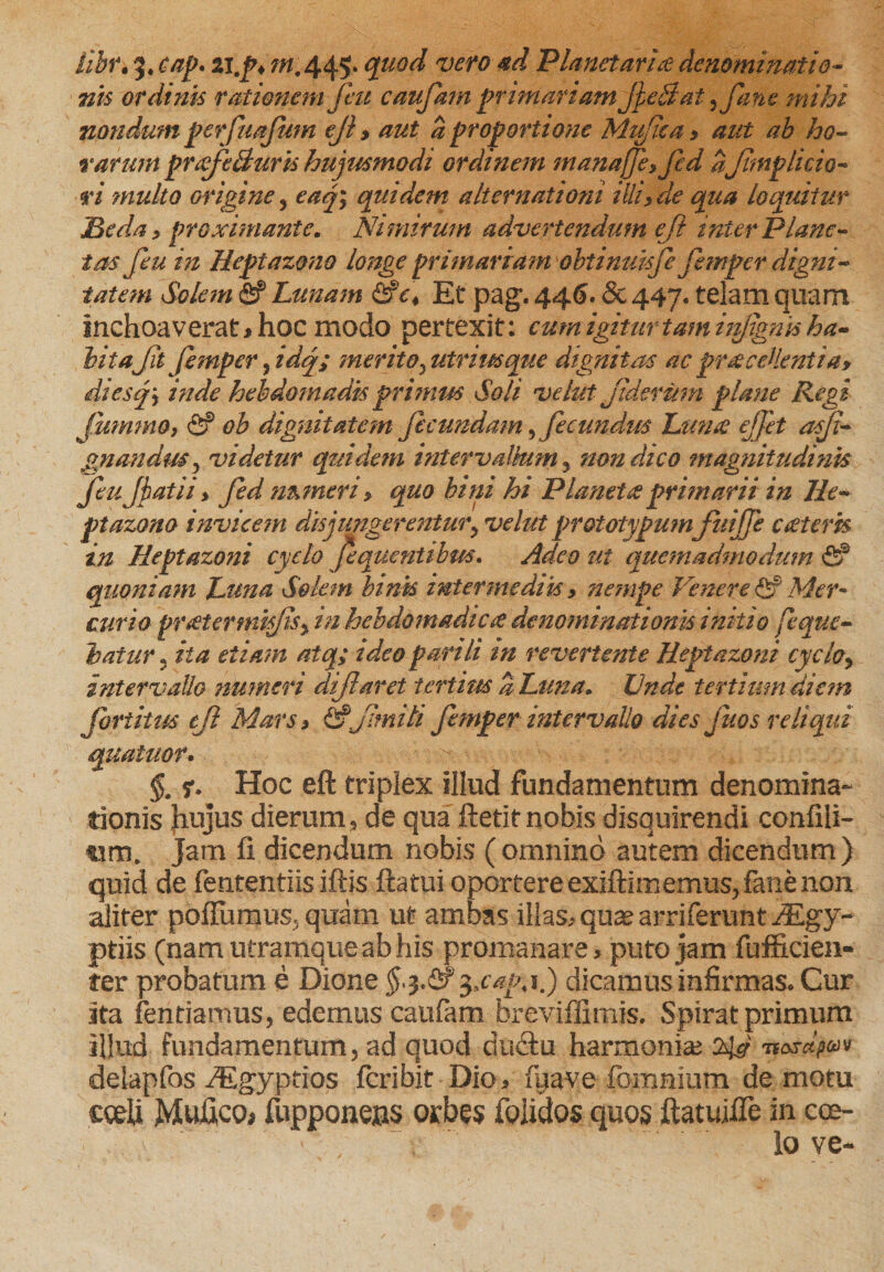 nis ordinis rationem fiu caufam primariam JpeBat ,fane mihi nondum perfuajum eji > aut a proportione Mufica , aut ah ho¬ rarum prxf Buris hujusmodi ordinem manajf, fed afnp licio- ri multo origine, eaj; quidem alternationi illi, de qua loquitur JBeda, proximante. Nimirum advertendum eji inter Plane¬ tas feu in Meptazono longe primariam obtinuisje jxmper digni¬ tatem Solem &amp; Lunam Et pag. 446. <§c 447« telam quam inchoaverat* hoc modo pertexit: cum igitur tamiitpgnis ha¬ bitaJit femper 5 idq; merito, utrimque dignitas ac praecellentia, diesf inde hebdomadis primus Soli velut jidermn plane Regi Jummo, <2? ob dignitatem ficundam,fecundus Luna ejfit asji- gnanduSy videtur quidem intervallum , non dico magnitudinis fujjatii > fed numeri, quo bini hi Planetae primarii in Ile- ptazono invicem disjungerentur, velut prototypum'JuiJJe cceteris in Heptazoni cyclo fquentibm. Adeo ut quemadmodum fi? quoniam Luna Solem binis intermediis» nempe Venere <2? Mer¬ curio preetermifiSy in hebdomadicce denominationis initio feque- hatur , ita etiam atq; tdeo parili in revertente Heptazoni cyclo, intervallo numeri diflaret iertim % Luna» Unde tertium diem fartitus eji Mars > fif'Jitniti femper intervallo dies fios reliqui quatitor. §. r* Hoc eft triplex illud fundamentum denomina¬ tionis Jiujus dierum, de qua fletit nobis disquirendi confili- Jam fi dicendum nobis (omnino autem dicendum) quid de fententiis iftis flatui oportere exiftimemus, fane non aliter pofTumus^ quam ut ambas illas* quae arriferunt JEgy- ptiis (nam utramque ab his promanare * puto jam fufficien- ter probatum e Dione §q.&amp;$*cap, 1.) dicamus infirmas. Cur ita fentiamus, edemus caufam breviffimis. Spirat primum illud fundamentum 5 ad quod dudtu harmoniae delapfos /Egyptios feri bit Dio* fyave fommum demotu cceU Mufico* fupponeas orbes foiidos quos ftatuifle in coe¬ lo ve-