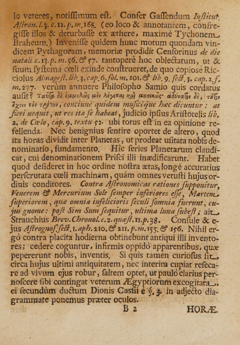 Iq veteres, notiffimum eft. Confer Gaflendum Infima AJiron.i.3. c.\%.p.m. 1(eo loco &amp; annotantem, confre¬ gi fle illos &amp; deturbaile ex aethere, maxime Tychonerru Braheum.) Inveniffe quidem hunc motum quondam vin¬ dicem Pythagoram, memori* prodidit Cenforinus de die natali c.iq.p, tantopere hoc obleftatum, ut &amp; fuura fyftema coeli exinde conftrueret,de quo copiose Ric- ciolus Almageft. lib, cap, 6fb/. m, 101. &amp; lib, 9. feli, 5. cap. t'f„ m.277. verum annuere Philofopho Samio quis cordatus auiit? T«Cijjs $e sftpsAiSs (tst AsysTaj ftsmSt' ccSvvalgi js, eguit t« rgjirev, concinne quidem mufciquc hiec dicuntur : at fieri nequit, ut res ita fe habeat, judicio ipfiusAriftotelis //£, 2, de Caelo y cap. 9. textu ft- ubi totus eft in ea opinione re¬ fellenda. Nec benignius fentire oportet de altero, quod ita horas dividit inter Planetas, ut prodeat ufitata nobis de¬ nominatio , fundamento. Hic feries Planetarum claudi¬ cat, cui denominationem Prifci illi inaedificarunt. Habet quod defideret in hoc ordine noftra *tas, longe accuratius perfcrutata coeli machinam, quam omnes vetufti hujus or¬ dinis conditores. Contra AJironomicas rationes fupponiturt Venerem &amp; Mercurium Sole femper inferiores effe, Martem._» Jitperiorem, qua omnia infehcioris feculi fomnia fuerunt, cu¬ jus gnome: pojl Sim Sum fequitur, ultima lunajubefl; ait . Strauchius Brev. Chronol. e. 2. quajl. n.p. 3 g, Confule &amp; e- jus Ajlrognof feci, 1.aph. 2\o,&amp; ziup.m. 155. <2? if6. Nihil er¬ go contra placita hodierna obtinebunt antiqui illi invento¬ res; cedere coguntur, infirmis oppido apparentibus, quas pepererunt nobis, inventis. Si quis tamen curiofus fit_, drea hujus ultimi antiquitatem, nec interina cupiat refeca- re ad vivum ejus robur, faltem optet, ut paulo clarius per- nofcere fibi contingat veterum iEgyptiorum excogitata-,, ei fecundum du£tum Dionis Casfii e §. 3. in adjecto dia- grammate ponemus preeter oculos. . B 2 HORiE.