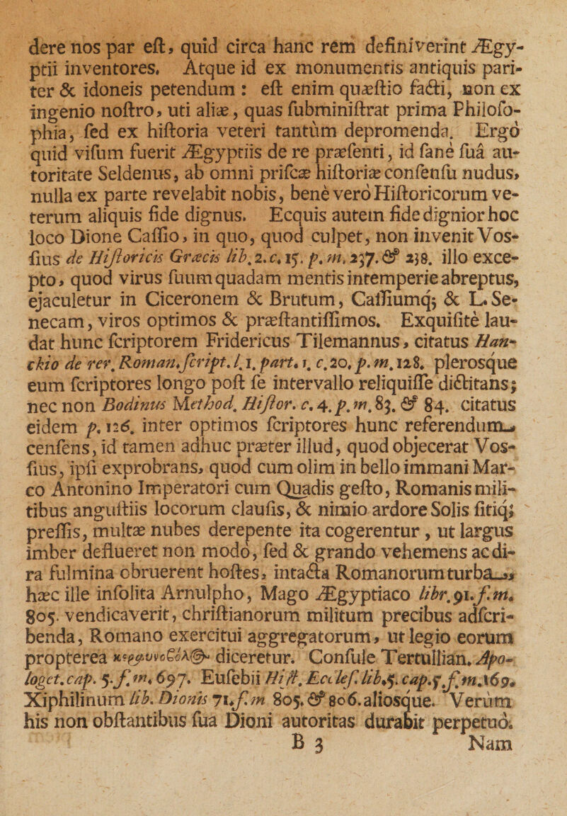 dere nos par eft, quid circa hanc rem definiverint JEgy- ptii inventores. Atque id ex monumentis antiquis pari¬ ter &amp; idoneis petendum : eft enim quasftio fafti, non ex ingenio noftro, uti aliae, quas fubminiftrat prima Philofo- phia, fed ex hiftoria veteri tantum depromenda. Ergo quid vifum fuerit Aegyptiis de re pratenti, id fane fua au- toritate Seldenus, ab omni prifcat hiftoriae confenfu nudus» nulla ex parte revelabit nobis, bene vero Hiftoricorum ve¬ terum aliquis fide dignus. Ecquis autem fide dignior hoc loco Dione Caffio. in quo, quod culpet, non invenit Vos- fius de Htjloricis Gracii lib, 2. c, ij. p, m, 237. fif 258. illo exce¬ pto, quod virus fuum quadam mentis intemperie abreptus, ejaculetur in Ciceronem &amp; Brutum, CaiTmmqj &amp; L. Se¬ necam, viros optimos &amp; pratftantiflimos. Exquifite lau¬ dat hunc fcriptorem Fridericus Tilemannus, citatus Han~ ckio de rer, Romarufcript. /. 1. part. 1. c. 20, p. m, 128. plerosque eum fcriptores longo poft fe intervallo reliquifte di&amp;itans 1 nec non Bodinus hiethod, Hijior. c. 4.p. m, 83. <2? 84. citatus eidem p. n6. inter optimos fcriptores hunc referendum^ cenfens, id tamen adhuc praeter illud, quod objecerat Vos- fius, ipfi exprobrans, quod cum olim in bello immani Mar¬ co Antonino Imperatori cum Quadis gefto, Romanis mili¬ tibus anguftiis locorum claufis, &amp; ninaio ardore Solis fitiq; preflis, multae nubes derepente ita cogerentur, ut largus imber deflueret non modo, fed &amp; grando vehemens ac di¬ ra fulmina obruerent hoftes, inta&amp;a Romanorumturba_,, haec ille infolita Arnulpho, Mago vEgyptiaco libr, 91.f. m. 805. vendicaverit, chriftianorum militum precibus adfcri- benda, Romano exercitui aggregatorum, ut legio eorum propterea diceretur. Confule Tertuilian, Apo¬ loget.cap. 5 (‘97- Eufebii Hijt,Ecilef. lib,^.cap.ip Xiphilinum lib. Dionis yuf.m 805. <2? 8°*>-aIiosque. Verum his non obftantibus fua Dioni autoritas durabit perpetuo. B 3 Nam