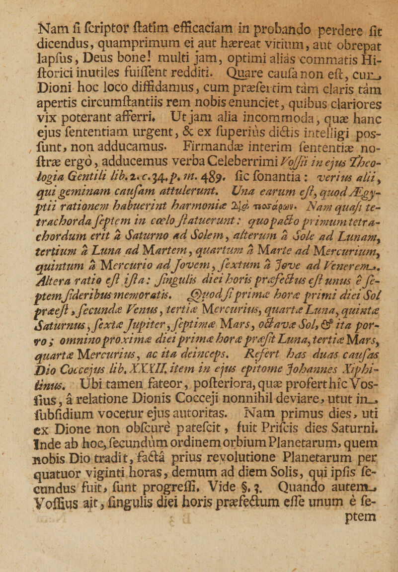 dicendus, quamprimum ei aut haereat virium, aut obrepat lapfus, Deus bone! multi jam, optimi alias commatis Hi- ftoriri inutiles fuiflent redditi. Quare caufa non eft, cun_, Dioni hoc loco diffidamus, cum prasfettim tam claris tam apertis circumflandis retn nobis enunciet, quibus clariores vix poterant afferri. Ut jam alia incommoda , quas hanc ejus fententiam urgent, &amp; ex fuperiiis didtis intelligi pos- funt, non adducamus. Firmandas interim fententias no- ftrce ergo, adducemus verba Celeberrimi Vqjjii in ejus theo¬ logia Gentili hb. z. c. 34,m. fic fonantia: verius alii, qui geminam caufam attulerunt. Una earum ejl, quod ALgy- ptii rationem habuerint harmoniis 24d nojapm. Nam qua/i te¬ trachorda feptem in coeloJlafuerunt: quopaBo primumtetra- chordum erit a 'Saturno ad Solem, alterum a Sole ad Lunam, tertium a Luna ad Martem, quartum a Marte ad Mercurium, quintum a Mercurio adJovem, fextum a Jove ad Venerenu*. Altera ratio ejl ijl a: Jingulis diei horis prafeBus ejl unus e fe¬ ptemfderibus memoratis. JJ)uodJi prima hora primi diei Sol ptaejl > fecunda Venus, teitia Mercurius, quartaLunay quinta Saturnus, fexta Jupiter ,feptima M ars, oBavee Sol, <2f ita por- vo } omnino proxima diei prima hora praft Luna, tertia M ars, quarta Mercurius, ac ita deinceps. Refert has duas caufas Dio Coccejus lib, XXXII. item in eius epitome Johannes Xiphi- Untts. libi tamen fateor, pofteriora, quas profert hic Vos- fius, a relatione Dionis Cocceji nonnihil deviare > utut in . iubfidium vocetur ejus autoritas. Nam primus dies, uti ex Dione non obfcure patefcit, fuit Prifcis dies Saturni. Inde ab hoc, fecundum ordinem orbium Planetarum, quem ttobis Dio tradi tj fasfta prius revolutione Planetarum per quatuor viginti horas, demum ad diem Solis, qui ipfis fe¬ cundus fuit, funt progreffi. Vide §, y Quando autem., Yoffius ait, lingulis diei horispraefe&amp;um effe unum e fe- ptem