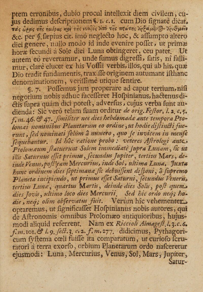 ptem erronibus, dubio procul intellexit diem civilem, cu¬ jus dedimus defcriptionem i. c.i. cum Dio lignate dicat, v7ne ruspat ksi tijf &amp;c. per $.fiepius cit. imo negledlo hoc, &amp; affiimpto altero diei genere, nullo modo id inde evenire poffet, ut primas horte fecundi a Sole diei Luna obtingeret, ceu patet. Ut autem ed revertamur, unde fumus digredi, fatis, ni falli¬ mur, clare elucet ex his Voflii verbis, illos, qui ab his, quas Dio tradit fundamentis, traxifle originem autumant ifthanc denominationem, veriffime utique fentire. §. 7. Pollemus jam properare ad caput tertium, nili negotium nobis adhuc rarefieret Hofpinianus, ha&amp;enus di- ftis fupra quam dici poteft, adverfus, cujus verba funt au¬ dienda: Sic vero telam fuam orditur de orig.FeJior, l.i.e.5, f r,i, 46. &lt;2?47- Jlmiliter net dies hebdomada ante tempora Pto- lonuei piaminibus Planetarum eo ordine,uthodiedijlin&amp;ifue¬ runt ,fid nominati filum a numero, quo fi invicem in menfi Jequebantur. Id hac ratione probo ; veteres Afirologi ante., Ptolomaum fiatuerunt Solem immediateJttpra Lunam, fic ut illis Saturnus ejfit primus, fecundus Jupiter, tertius Mars, de- inde Venus,poJl [eam Mercurius, inde Sol, ultima Luna, Juxta hunc ordinem dies feptimanafic debuijfient difioni, a fupremo Planeta incipiendo, ut primus effit Saturni,fecundus Veneris» tertius Luna, quartus Martis, deinde dies Solis, pofi quem.j dies Jovis, ultimo loco dies Mercurii. Sed hic ordo ne fi ho¬ die , neq; olim obfervatw fuit. Verum hic vehementer.» optaremus, ut fignificafiet Hofpinianus nobis autores, qui de Aftronomis omnibus Ptolomaso antiquioribus, hujus¬ modi aliquid referrent. Nam ex Rica oli Almagejl. 4 3. c. 6, f.m. 101. &amp; /. 9. feli-1 2/* fi m, 277. didicimus, Pythagori¬ cum lyftema coeli fuifie ita comparatum, utcuriofo lcru- tatori a terra exorfo, orbium Planetarum ordo nafceretur ejusmodi: Luna, Mercurius, Venus, Sol, Mars, Jupiter, Satur-