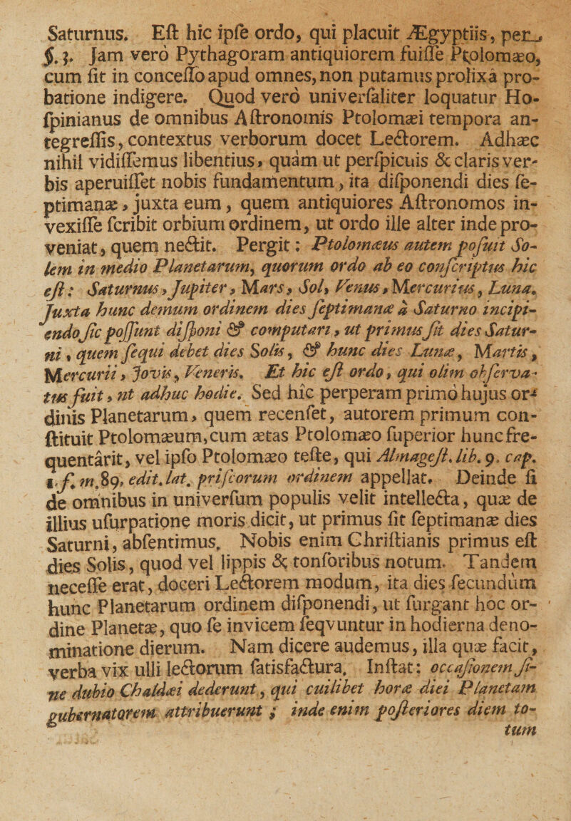 Saturnus. Eft hic iple ordo, qui placuit iEgyptii^, per_. 5. ?. Jam vero Pythagoram antiquiorem fuifle Ptolomseo, cum fit in concefloapud omnes, non putamus prolixa pro¬ batione indigere. Quod vero univerfaliter loquatur Ho- fpinianus de omnibus A ftronomis Ptolomaei tempora an- tegreffis, contextus verborum docet Le£fc&gt;rem. Adhaec nihil vidiffemus libentius» quam ut perlpicuis &amp; claris ver¬ bis aperuifiet nobis fundamentum, ita difponendi dies fe- ptimanas, juxta eum, quem antiquiores Aftronomos in- vexifle fcribit orbium ordinem, ut ordo ille alter inde pro¬ veniat , quem neftit. Pergit: Ptolom&lt;eus autem pofmt So- letn in medio Planetarum, quorum ordo ab eo confcriptm hic ejl; Saturnus, Jupiter, Mars, Sol, Venus, Mercurius, Luna. Juxta hunc demum ordinem dies feptimana a Saturno incipi¬ endoJic pojjunt difponi &lt;2? computari , ut primus;Jit dies Satur¬ ni « quem Jequi debet dies Solis, &lt;2? hunc dies Luna, Martis, Mercurii, Jovis, Veneris. Et hic ejl ordo, qui olim ohferva- tm fuit, nt adhuc hodie. Sed hic perperam primo hujus or-* dinis Planetarum, quem recenfet, autorem primum con- ftituit Ptolomaeum,cum aetas Ptolomaeo fuperior hunc fre¬ quentant, vel ipfo Ptolomaeo tefte, qui Almagcjl. lib. 9. cap. 1 fm.89, edit.iat. prijeorum ordinem appellat. Deinde fi de omnibus in univerfum populis velit intelle&amp;a, quae de illius ufurpatione moris dicit, ut primus fit feptimanae dies Saturni, abfentimus. Nobis enim Ghriftianis primus eft dies Solis, quod vel lippis «St tonforibus notum. Tandetn neceffe erat, doceri Leftorem modum, ita dies fecundum hunc Planetarum ordinem difponendi, ut furgant hoc or¬ dine Planetae, quo fe invicem feqvuntur in hodierna deno¬ minatione dierum. Nam dicere audemus, illa quae facit, verba vix ulli le&amp;orum (atisfa&lt;ftura, Inftat: occafionem ji- tie dubio Chaldeei dederunt, qui cuilibet horas diei Planctam gubernatorem attribuerunt »• inde enim pojleriores diem to- * tum