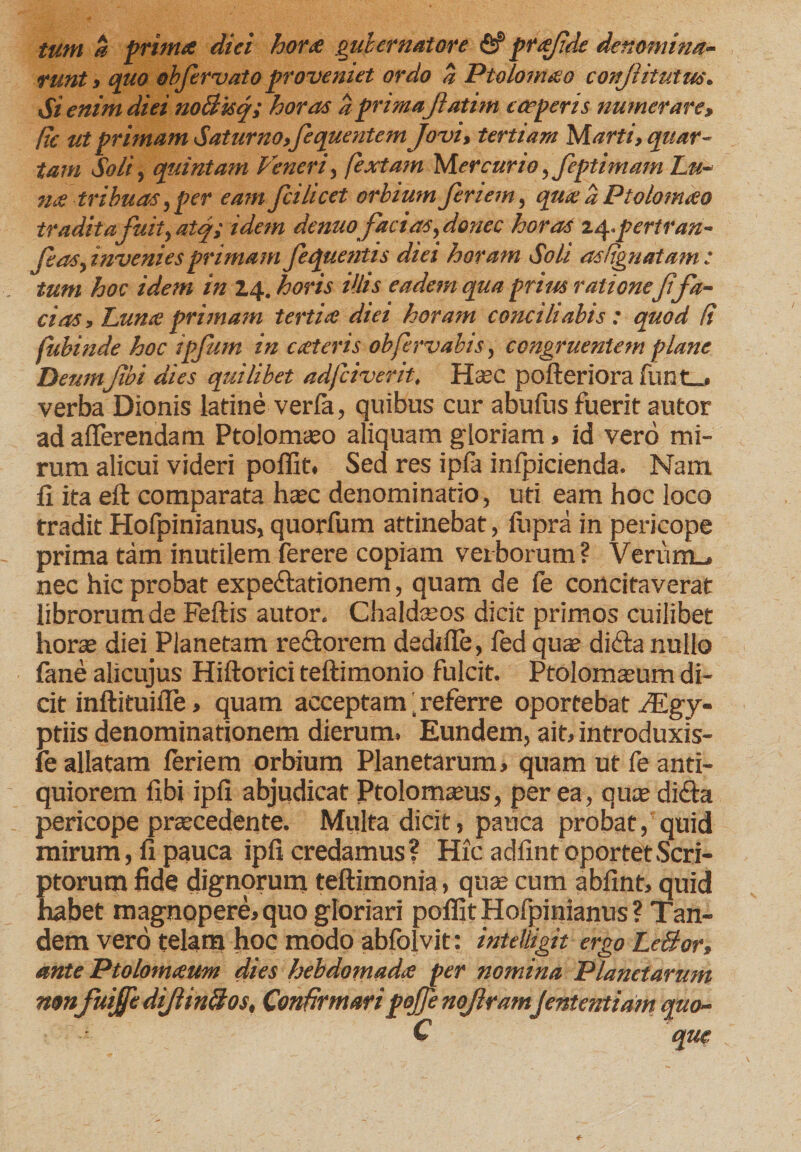 tum a prima diei hora gubernatore fiP prafide denomina¬ runt, quo obfervato proveniet ordo % Ptolomao conftitutus. Si enim diei noBisq; horas a primaJlatim coeperis numerare» fie ut primam Saturno, fequentem Jovi, tertiam Marti, quar¬ tam Soli, quintam Veneri, fextam Mercurio, feptimam Lu¬ na tribuas,per eam fcilicet orbium feriem, qua a Ptolomao tradita fuity atq; idem denuo facias, donec horas z^.pertran- Ceas, invenies primam Jequentis diei horam Soli asdgnatam : tum hoc idem in 14. horis illis eadem qua prius ratione Jifa¬ ci as, Luna primam tertia diei horam conciliabis : quod fi fubinde hoc ipjum in exteris obfervabts, congruentem plane DemnJibi dies quilibet adfeiverit, Hoc pofteriora funt_. verba Dionis latine verfa, quibus cur abufus fuerit autor ad afferendam Ptolomoo aliquam gloriam, id vero mi¬ rum alicui videri poffit. Sed res ipla inlpicienda. Nam II ita eft comparata hoc denominatio, uti eam hoc loco tradit Hofpinianus, quorfum attinebat, fupra in pericope prima tam inutilem ferere copiam verborum? Verum.* nec hic probat expefiationem, quam de fe concitaverat librorum de Feftis autor. Chaldoos dicit primos cuilibet horo diei Planetam rectorem dediffe, fed quas difta nullo fane alicujus Hiftorici teftimonio fulcit. Ptolomoum di¬ cit inftituiile» quam acceptam ^referre oportebat ,/Egy- ptiis denominationem dierum. Eundem, ait, introduxis- fe allatam feriem orbium Planetarum, quam ut fe anti¬ quiorem fibi ipfi abjudicat Ptolomous, per ea, quo dicla pericope procedente. Multa dicit, pauca probat, quid mirum, fi pauca ipfi credamus? Hxc adfint oportet Scri¬ ptorum fide dignorum teftimonia, quo cum abfint, quid habet magnopere, quo gloriari poffit Hofpinianus ? Tan¬ dem vero telam hoc modo abfolvit: intelligit ergo LeBor, ante Ptolomaum dies hebdomada per nomina Planetarum non fuiJfcdiJtinBos, Confirmaripojfe noflramjententiam quo- C que