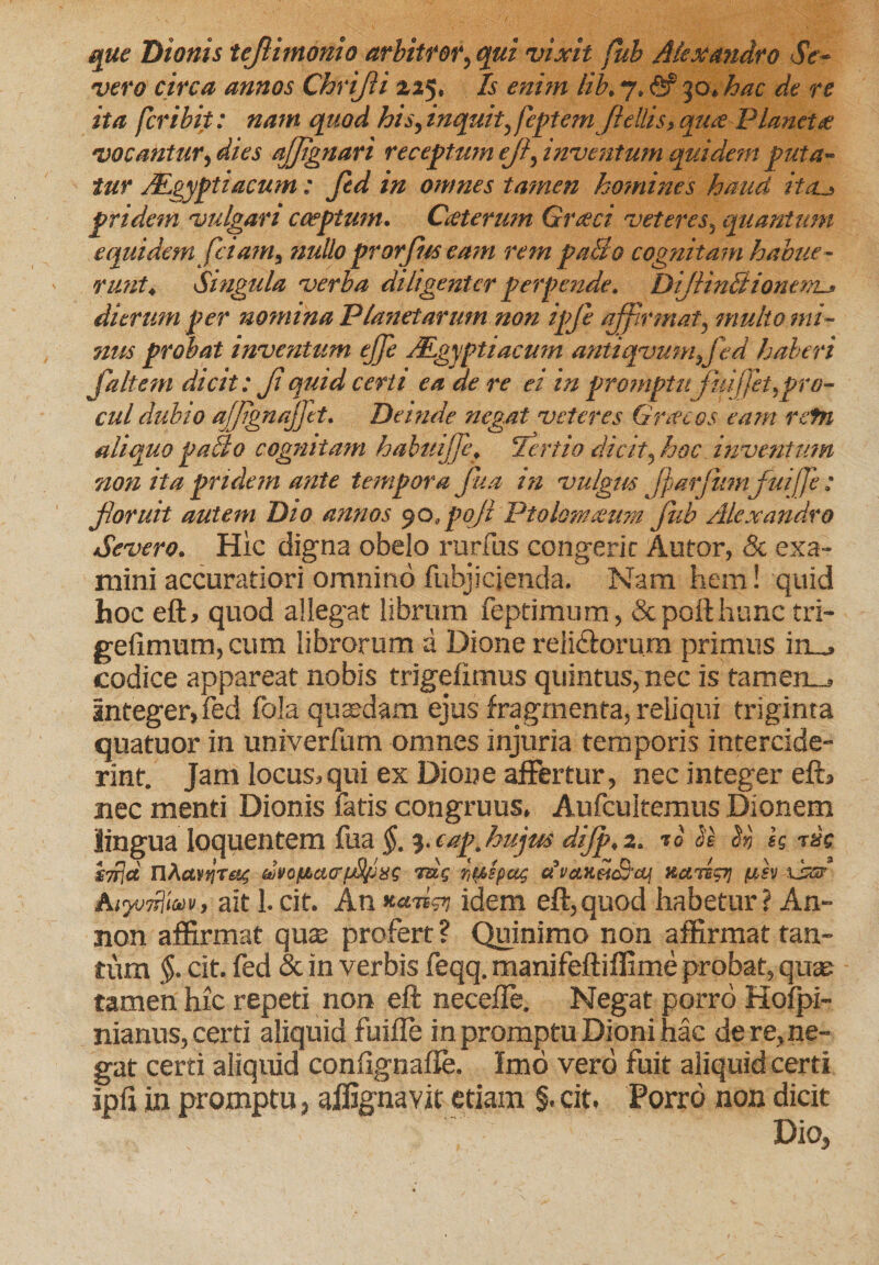 que Dionis tejiimonio arbitror, qui vixit fub Alexandro Se¬ vero circa annos Chrijii 225, Is enim lib. 7, ftr 30, hac de re ita fer ibit: nam quod his,inquit, fepternjlellis&gt;quie Plancta: vocantur, dies afjignari receptum ejl, inventum quidem puta¬ tur ALgyptiacum: fed in omnes tamen homines haud ita._&gt; pridem vulgari coeptum. Caterum Graeci veteres, quantum equidem fciam, nullo prorjhs eam rem paBo cognitam habue¬ runt, Singula verba diligenter perpende. DiJlinBionem-* dierum per nomina Planetarum non ipfi affirmat, multo mi¬ nus probat inventum ejfe JPgyptiacmn antiqvumfed haberi Jaltem dicit: Jiquid certi ea de re ei in promptu fm:f/et,pro¬ cul dubio ajjignajfet. Deinde negat veteres Gracos eam refn aliquo palto cognitam habinjfe, Tertio dicit, hoc inventum non ita pridem ante tempora Jua in vulgus jfarfmnfuiffe: floruit autem Dio annos 90, pojl Ptolonueum fub Alexandro Severo. Hic digna obelo rurfus congerie Alitor, &amp; exa¬ mini accuratiori omnino fubjicjenda. Nam hem! quid hoc eft, quod allegat librum feptimum, &amp; poli hunc tri- gefimum, cum librorum a Dione reli&amp;orum primus in_, codice appareat nobis trigefimus quintus, nec is tamen-, integer,fed fola quaedam ejus fragmenta, reliqui triginta quatuor in univerfum omnes injuria temporis intercide¬ rint. Jam locus,qui ex Dione affertur, nec integer eft, nec menti Dionis latis congruus. Aufcultemus Dionem lingua loquentem fua $. 3. eap.hujus dijp, 2. 10 Se e» tsc nAcW!jT£'.&lt; uvoftaffiAfusg tue hulpcu; avanUSiti nenip; /usv lisr Atywnjtw, ait 1. cit. Ati *a.iign idem eft,quod habetur? An- non affirmat quas profert ? Quinimo non affirmat tan¬ tum §. cit. fed &amp; in verbis feqq. manifeftiffime probat, qute tamen hic repeti non eft necefie. Negat porro Hofpi- nianus, certi aliquid fuifle in promptu Dioni hac de re, ne¬ gat certi aliquid confignafte. Imo vero fuit aliquid certi ipfi in promptu, alfignavit etiam §. cit, Porro non dicit Dio,