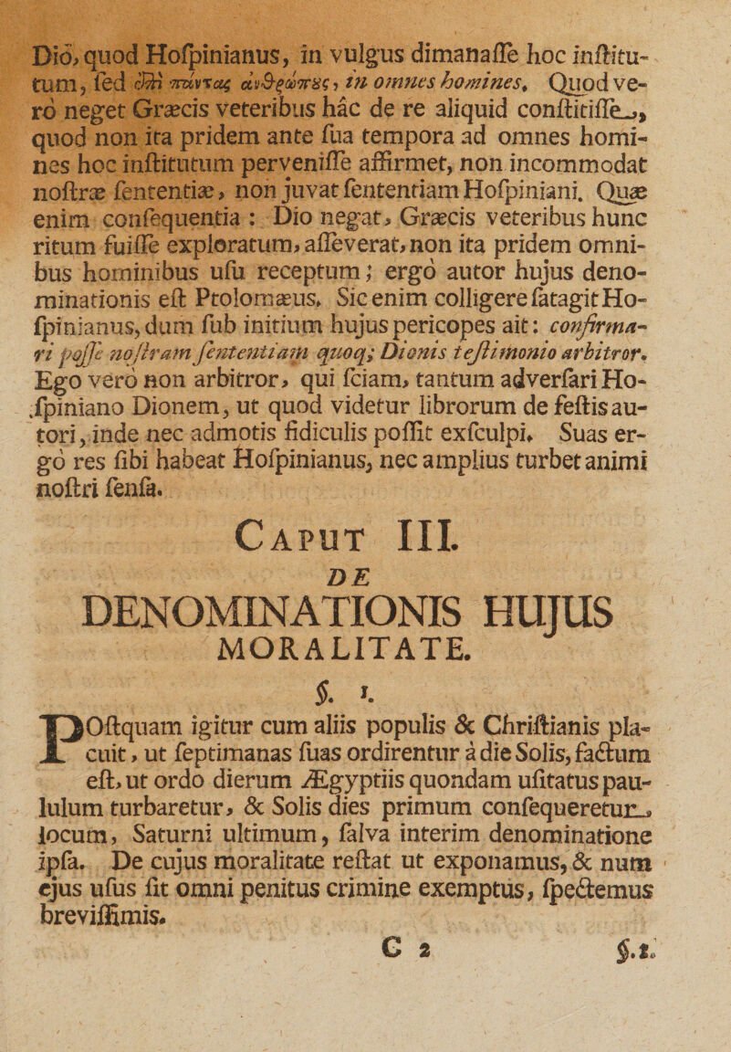 Dio&gt; quod Hofpinianus, in vulgus dimanafle hoc inftitu- tum, led cQj ■Tmvraf dtO-quiras, in omnes homines. Quod ve- rd neget Graecis veteribus hac de re aliquid conftidffe.,, quod non ira pridem ante fua tempora ad omnes horni- nes hoc inftitutum perveniffe affirmet, non incommodat noftra; fententise, non juvat fentendam Hofpiniani. Qua; enim confequentia : Dio negat , Graecis veteribus hunc ritum fuifle exploratum, alleverat, non ita pridem omni¬ bus hominibus ufu receptum; ergo autor hujus deno¬ minationis eft Ptolomaeus, Sic enim colligere fatagitHo- fpfnianus, dum fub initium hujus pericopes ait: confirma¬ vi Pojje nofiram fententiam qnoq; Dionis tejlimonio arbitror. Ego vero non arbitror, qui Iciam, tantum adverlari Ho- .fpiniano Dionem, ut quod videtur librorum defeftisau- tori, inde nec admotis fidiculis poffit exfculpi. Suas er¬ go res libi habeat Hofpinianus, nec amplius turbet animi noftri fenfa. Caput III. DE DENOMINATIONIS HUJUS MORALITATE. POftquam igitur cum aliis populis &amp; Chriftianis pla¬ cuit , ut feptimanas fuas ordirentur a die Solis, faftum eft, ut ordo dierum iEgyptiis quondam ufitatus pau¬ lulum turbaretur, &amp; Solis dies primum confequeretur_, locum, Saturni ultimum, faiva interim denominatione ipla. De cujus moralitate reftat ut exponamus, &amp; num ejus ufus fit omni penitus crimine exemptus, Ipe&amp;emus breviffimis. G 2