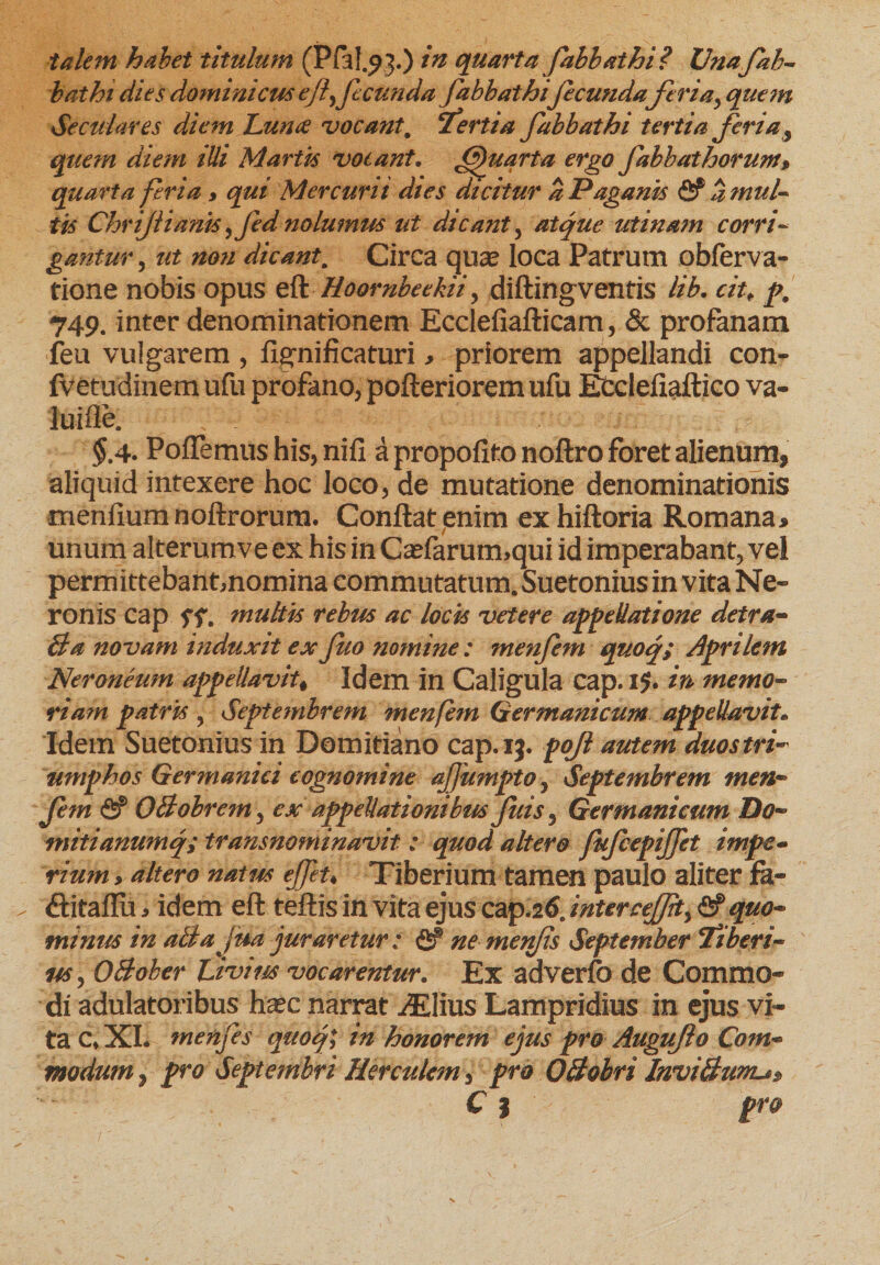 batht dies dominicus effecunda fabbathi fieunda fieri ay quem Seculares diem Luna vocant 9 'tertia fabbathi tertia feri a 3 quem diem illi Martis votant. (Quarta ergo fabbathorum, quarta feria > qui Mercurii dtes dicitur a Paganis fif a mul¬ tis Chrifii anis yfed nolumus ut dicant, atque ut i nam corri¬ gantur , ut non dicant. Circa quae loca Patrum obferva- tione nobis opus eft Hoornbeekii, diftingventis lib. cit, p, 749. inter denominationem Ecclefiafticam, &amp; profanam feu vulgarem , fignificaturi > priorem appellandi con- fvetudinem ufu profano, pofteriorem ufu Ecelefiaftico va- luifle, $.4. Poflemus his, nifl a propofito noftro foret alienum, aliquid intexere hoc loco, de mutatione denominationis menflum noftrorura. Conflat enim ex hiftoria Romana* unum alterumve ex his in Ca?farum>qui id imperabant, vel permittebantmomina commutatum. Suetonius in vita Ne» ronis cap ff. multis rebus ac locis vetere appellatione detra- Ba novam induxit exJuo nomine: menfem quoq; Aprilem Neroneum appellavit# Idein in Caligula cap. ij. in memo¬ ri a? n patrisy Septembrem menfem Germanicum appellavit* Idem Suetonius in Domitiano cap. 13. pofil autem duostri- mnphos Germanici cognomine af umpto, Septembrem men- fem fi? OBobrem, ex appellationibus fuis, Germanicum Do- mitianumq; transnominavit: quod altero fufcepijfet impe¬ rium > altero natus ejfeu Tiberium tamen paulo aliter fa- (flitaflu * idem eft teftis in vita ejus cap.26. inter cejjity &amp; quo- minus in aBajua juraretur : fi? ne menfis September Tiberi¬ us , OBoher Livius vocarentur. Ex adverfo de Commo¬ di adulatoribus hsec narrat iEIius Lampridius in ejus vi¬ ta c» XI. menfis quo fi in honorem ejus pro Augiifto Com¬ modum y pro Septembri Herculem, pro OBobri InviBum^^ C | pro