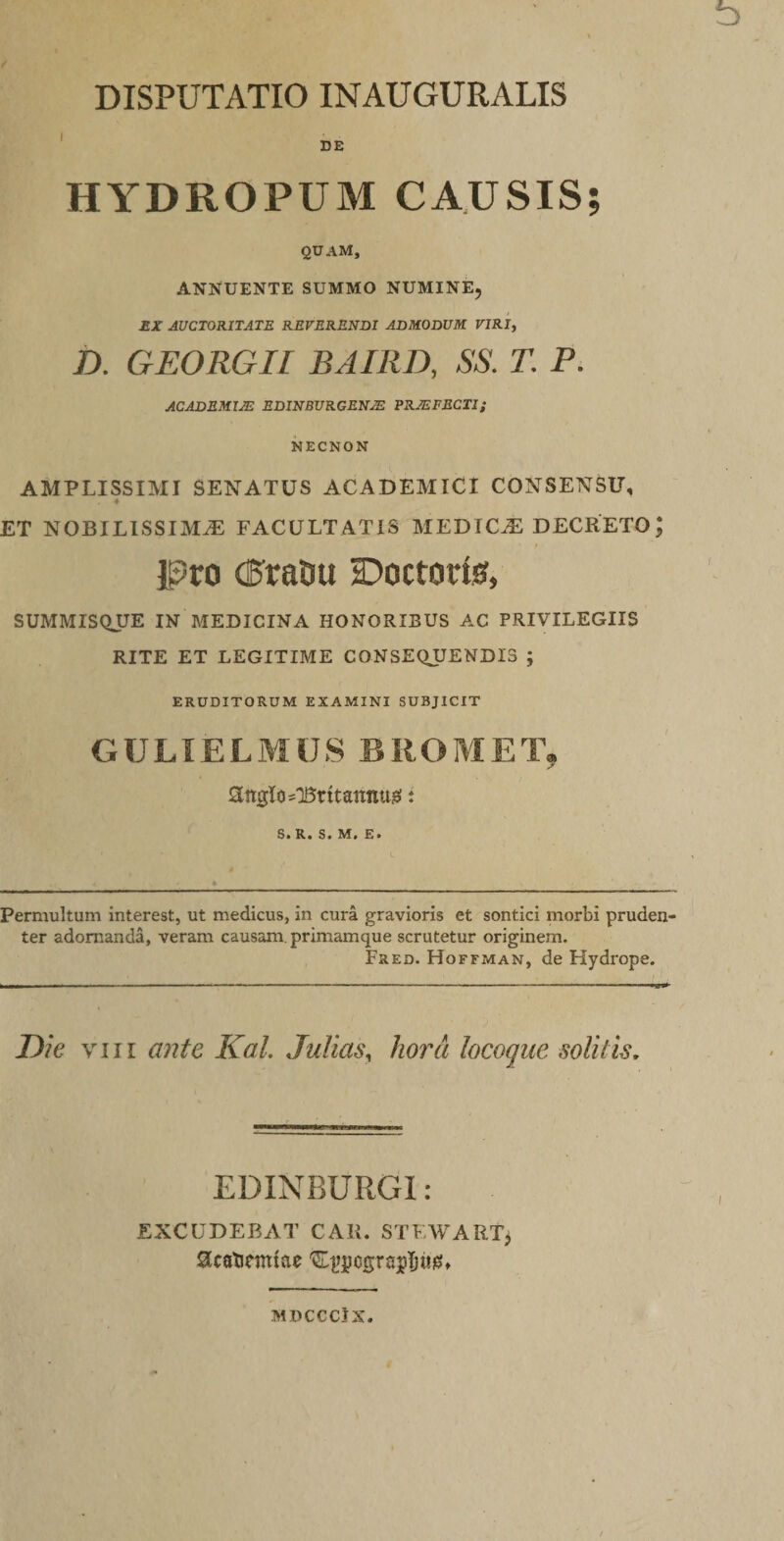 ' DE HYDROPUM CAUSIS; quam, ANNUENTE SUMMO NUMINE, £X AUCTORITATE REVERENDI ADMODUM VIRI, D. GEORGII BAIRD, SS. T. P. ACADEMZJE EDINBURGENJE PRJEFECTI; NECNON AMPLISSIMI SENATUS ACADEMICI CONSENSU, « ET NOBILISSIMA FACULTATIS MEDICA DECRETO; IPtro (5raDu Doctorfe, SUMMISQUE IN MEDICINA HONORIBUS AC PRIVILEGIIS RITE ET LEGITIME CONSEQUENDIS ; ERUDITORUM EXAMINI SUBJICIT GULIELMUS BIIOMET, attglo-Britannusi: 6» R* S« NT# £• Permultum interest, ut medicus, in cura gravioris et sontici morbi pruden¬ ter adornanda, veram causam, primamque scrutetur originem. Fred. Hoffman, de Hydrope. Die VIII ante Kal. Julias^ hora locoque solitis. EDINBURGl : EXCUDEBAT CAR. STEWART> SicatJemtae MUCCClX.