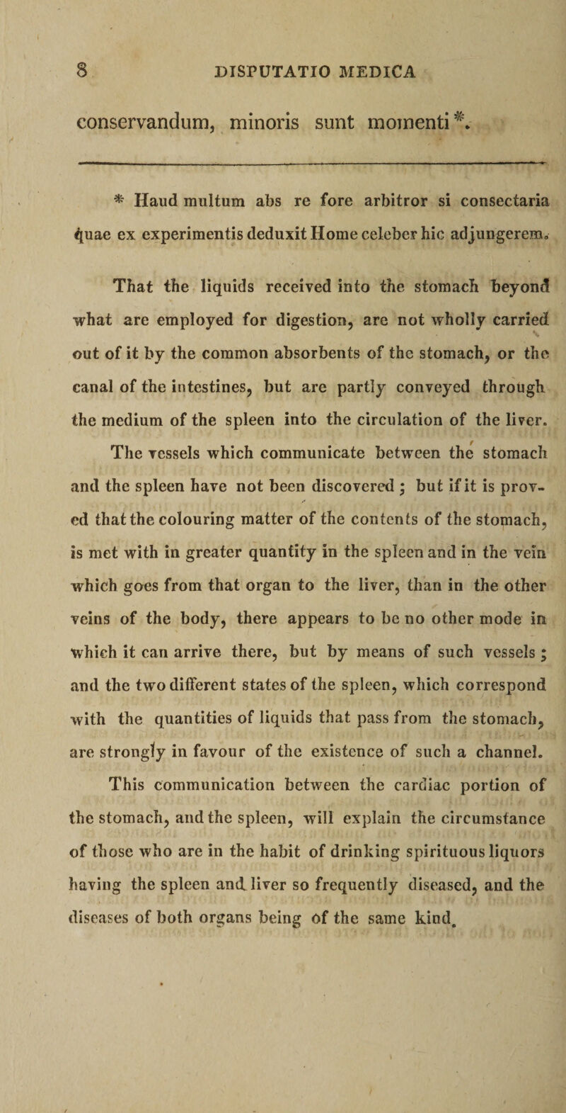 conservandum, minoris sunt momenti^* * Haud multum abs re fore arbitror si consectaria ^uae ex experimentis deduxit Home celeber hic adjungerem, That the liquids received into the stomach beyond what are employed for digestion, are not wholly carried out of it by the common absorbents of the stomach, or the canal of the intestines, but are partiy conveyed through the medium of the spleen into the circulation of the lirer. The Tessels which communicate between the stomach and the spleen hare not been discovered * but if it is prov- ed that the colouring matter of the contents of the stomach, is met with in greater quantity in the spleen and in the yein which goes from that organ to the liver, than in the other veins of the body, there appears to be no other mode in which it can arrive there, but by means of such yessels; and the two different States of the spleen, which correspond with the quantities of liquids that pass from the stomach, are strongly in favour of the existence of such a channel. This communication between the cardiac portion of the stomach, and the spleen, will explain the circumstance of those who are in the habit of drinking spirituous liquors haying the spleen antl liver so frequently diseased, and the diseases of both organs being of the same kind.