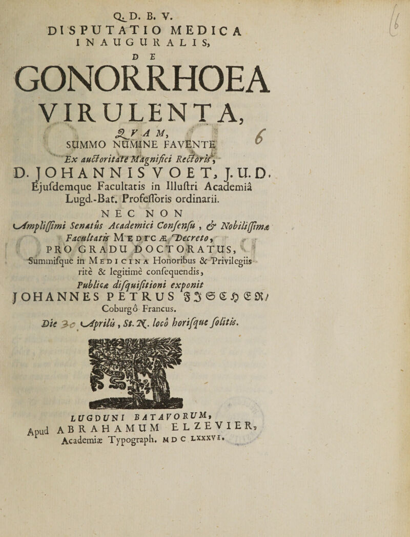 Q^D. B. V. D ISPUTATIO MEDICA INAUGURALIS, GONORRHOEA VIRULENTA, /■ SUMMO NUMINE FAVENTE Ex auctoritate Magnifici Re 51 oris, D. JOHANNIS V OE T, J.U.D. Ejufdemque Facultatis in Illuftri Academia Lugd-Bat. Profefloris ordinarii. NEC NON K^fmfliffimi Senatus Academici Confenfu , &amp; Nobiltffima Facultatis Medtc m r~Decreto, PRO GRADU DOCTORATUS, &gt;- ■Summifque in Medicina Honoribus &amp; ^Privilegiis rite &amp; legitime confequendis, Publica difquifitioni exponit JOHANNES PETRUS 83 ©£$&lt;£95/ Coburgo Francus. Die Zc ydpriUs, St. loco horifque [olitis. LUGDUNI BATAVORUM, Apud ABRAHAMUM EL ZEVIER, Academiae Typograph. mdc lxxxvi.