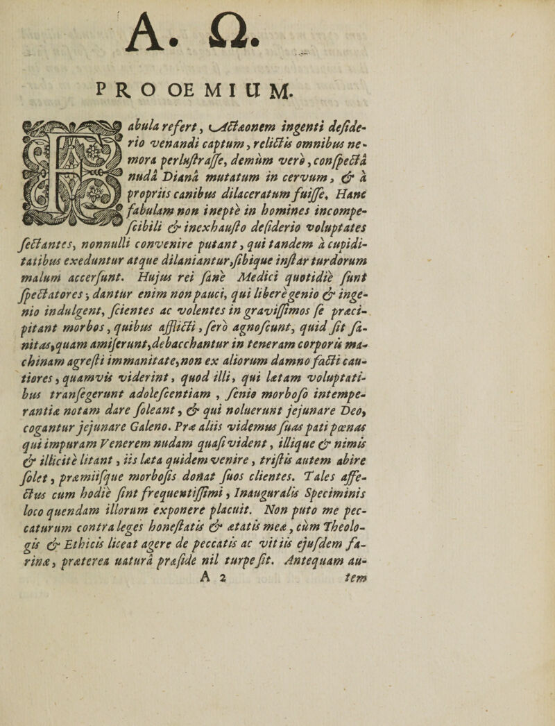 PRO OEMIUM. abula refert, ^Aclaonem ingenti de fide* rio 'venandi cantum-, relidis omnibus ne* mora perlujlraffe, demum vero, confpeffd, nuda. Diana mutatum in cervum 3 &amp; a propriis canibus dilaceratum fuiffe&lt; Hanc fabulam non inepte in homines incompe• fcibili &amp; inexhaufto defiderio voluptates fettantes, nonnulli convenire putant, qui tandem a cupidi- talibus exeduntur atque dilaniantur fibique inflar turdorum malum accerfunt. Hujus rei fine Medici quotidie funt fellatores dantur enim non pauci, qui libere genio &amp; inge¬ nio indulgent, fcientes ac volentes in gravifftmos fe praei- pitant morbos, quibus ajJUHi 3 fero agnofeunt, quid fit fi- nitas%quam amijerunt^debacchantur in teneram corporis ma¬ chinam agrefli immanitate^non ex aliorum damno falli cau¬ tiores j quamvis viderint, quod illi, qui latam voluptati¬ bus tranfegerunt adolefcentiam , fenio morbofo intempe¬ rantia notam dare foleant, &amp; qui noluerunt jejunare Deo&gt; cogantur jejunare Galeno. Pra aliis videmus fuas pati pcenas qui impuram Venerem nudam quafi vident, iliique dr nimis &amp; illicite litant, iis lata quidem venire, triftis autem abire filet, pramiifque morbofis donat fuos clientes. Vales affe- cius cum hodie fwt frequentijjimi, Inauguralis Speciminis loco quendam illorum exponere placuit. Non puto me pec¬ caturum contra leges honejiatis &amp; at at is mea, cum Theolo¬ gis &amp; Ethicis liceat agere de peccatis ac vitiis ejufdem fa¬ rina , pr at er ea uatiird prafide nil turpe fit. Antequam au- A 2 tem