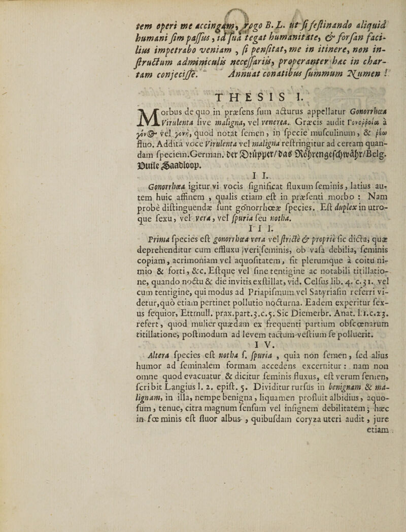 f fi , _ wn operi me Accin^&amp;Myjrpgo B.L. ut fi fejlinando aliquid humani JimpaJfus , iafuategat humanitate, &amp; forfan faci¬ lius impetrabo veniam , fi penfitaty me in itinere, non in- Jlruttum adminiculis necejfariisy properanter hac in char¬ tam conjecijje. Annuat conatibus fummum ISljimen l THESIS 1. ( ' v Morbus de quo in prtefens fum a&amp;urus appellatur Gonorrhoea Virulenta five maligna, vel venena, Grxcis audit rovoppola a vel ycvrj,quod notat femen, in fpecie mufculinum&gt; &amp; fitio. Addita voce Virulenta vel maligna reftringitur ad certam quan- dam fpeciem.German. Ovc^rcngefc^tioa^ir/Belg. $utle ^aatdoop. i i.. Gonorrhoea igitur vi vocis fignificat fluxum feminis, latius au-? tem huic affinem , qualis etiam eft in praffienti morbo : Nam probe diftinguendse funt gonorrhoea; fpecies. Efl duplex in utro¬ que fexuj vel vera, vel fpur/afeu notha. II 1. Prima fpecies eft gonorrhoea vera vel jlricle &amp; proprie fle dicta; qus deprehenditur cum effluxu jverf feminis, ob vafa debilia, feminis copiam, acrimoniam vel aquofitatem, flt plerumque a coitu ni¬ mio &amp; forti, &amp;c. Eflque vel fine tentigine ac notabili titillatio¬ ne, quando notftu &amp; die invitis exftillat, vid. Celfus lib. 4. c. 31. vel cum tentigine, qui modus ad Priapifmuimvel Satyriafin referri vi¬ detur,quo etiam pertinet pollutio nocfturna. Eadem experitur fex- us fequior, Ettrnull. prax.part.3.c.5. Sic Diemerbr. Anat. i.i.c.23. refert, quod mulier quadam ex frequenti partium obfcocnarum titillatione, pofbnodum ad levem taciuimveftium fe polluerit. I V. Altera fpecies eft notha f. fpuria , quia non femen, fed alius humor ad feminalem formam accedens excernitur: nam non omne quod evacuatur &amp; dicitur feminis fluxus, eft verum femen, feribit Langius 1. 2. epift. 5. Dividitur rurfus in benignam &amp; ma¬ lignam^ in illa, nempe benigna, liquamen profluit albidius, aquo- fum, tenue, citra magnum fenfum vel infignem debilitatem j hsc in fce minis eft fluor albus-, quibufdam coryza uteri audit, jure etiam