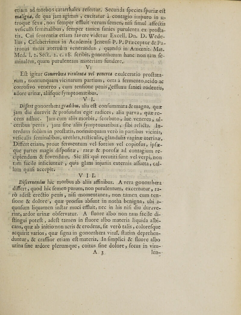 etiam ad. morbo scatarrhales refertur. Secunda fpccies fpuriar eft maligna, de qua jam agimus , excitatur a contagio impuro in u- troque fexu , non femper effluit verum femen, nifi fimul affedis veficulis fettiihalibus, femper tamen fanies purulenta ex profla¬ tis,. Cui fententia? etiam favere videtur Excell. Dn. D. Wede- lius, Celeberrimus in Academia Jenenfi P. P. Praeceptor &amp; Pa¬ tronus meus sternum venerandus- , quando in Amcenit. Mat. Med. 1, 2. Sed. 2. c. 18. feribit, gonorrhoeam hanc non tam fe- minalem, quam purulentam materiam fundere,. V: Eft igitur Gonorrhoea virulenta vel venena exulceratio proflata¬ rum , nonnunquam vicinarum partium, orta a fermento,acido ac corrofivo venereo , cum tenfione penis ,;effluxu faniei rodentis, adore urina?, aliifque fymptomatibus. V I. Dijfert gonorrhoea gradibus, aliaeft confummata&amp;magna, qus jam diu duravit &amp; profundas egit radices, alia parva, qusre¬ cens adhuc, jamcum aliis morbis, fcorbuto, lue venerea, ul- * ceribus penis , jam fine aliis fymptomatibus , fibi relida. In¬ terdum folumin proflatis, nonnunquam vero in partibus vicinis, veficulis feminalibus, urethra,tdficulis, glandulis vagina? uterins. Differt etiam, prout fermentum vel fortius vel copiofus, ipfs- que partes magis difpofita?, rara? &amp; porofa? ad contagium re¬ cipiendum &amp; fovendum. Sic illi qui recutiti funt vel verpi, non tam facile inficiuntur , quia glans injuriis externis affueta, cal¬ lum quafi accepit; V II. Difcernendus hic morbus ab aliis affinibus. A vera gonorrheea differt, quod hic femen purum, non purulentum, excernatur, ra¬ ro adeft eredio penis, nifi momentanea, non tamen cum ten¬ fione &amp; dolore , qua? prorfus abfunt in notha benigna, ubi a- quofum liquamen inflar muci effluit, nec in his nifi diu durave¬ rint, ardor urina? obfervatur. A fluore albo non tam facile di- flingui potefl , adefl tamen in fluore albo materia liquida albi¬ cans, qute ab initio non acris &amp; erodens, fit vero talis, colorefque acquirit varios, qua: fignain gonorrheea virui, flatim deprehen¬ duntur, &amp; craflior etiam efl materia. In fimplici &amp; fluore albo urina fine ardore plerumque, coitus fine dolore, fecus in viru- A 3 len~-