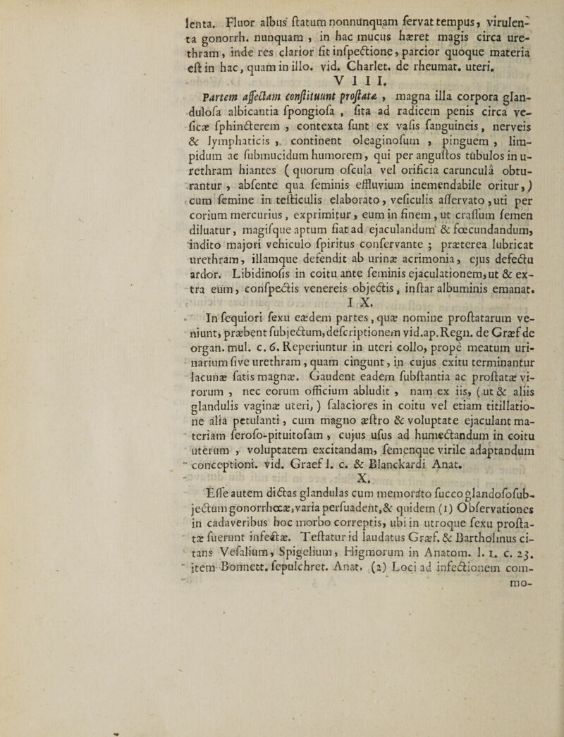 lenta. Fluor albus flatum nonnunquam fervat tempus, virulen¬ ta gonorrh. nunquam , in hac mucus haeret magis circa ure¬ thram, inde res clarior fit infpedione, parcior quoque materia eflin hac, quam in illo. vid. Charlet. de rheumat. uteri. VIII. Partem affectam conjlituunt pofiata , magna illa corpora glan- dulofa albicantia fpongiofa , fita ad radicem penis circa ve- fica; fphinderem , contexta funt ex vafis fanguineis, nerveis de lymphaticis , continent oleaginofum , pinguem , lim¬ pidum ac fubmucidum humorem, qui per anguflos tubulos in u- rethram hiantes ( quorum ofeula vel orificia caruncula obtu¬ rantur , abfente qua feminis effluvium inemendabile oritur,) cum femine in teiliculis elaborato, veficulis afiervato ,uti per corium mercurius , exprimitur, eum in finem , ut craffum femen diluatur, magifque aptum fiat ad ejaculandum &amp; fcecundandum, indito majori vehiculo fpiritus confervante ; pr^terea lubricat urethram, illamque defendit ab urina; acrimonia, ejus defedu ardor. Libidinofis in coitu ante feminis ejaculationem, ut &amp; ex¬ tra eum, confpedis venereis objedis, inftar albuminis emanat. I X. In fequiori fexu eafflem partes, qux nomine proflatarum ve¬ niunt, probent fubje&lt;5lum,defcriptionem vid.ap.Regn. deGnef de organ.mul. c. 6. Reperiuntur in uteri collo, prope meatum uri¬ narium five urethram , quam cingunt, in cujus exitu terminantur lacuna; fatis magna;. Gaudent eadem fubflantia ac proflata; vi¬ rorum , nec eorum officium abludit , nam ex iis, (ut &amp; aliis glandulis vagina; uteri,) falaciores in coitu vel etiam titillatio¬ ne alia petulanti, cum magno scflro de voluptate ejaculant ma¬ teriam ferofo-pituitofam , cujus ufus ad humedlandum in coitu uterum , voluptatem excitandam, femenque virile adaptandum ~ conceptioni, vid. Graef 1. c. de Blanckardi Anat. X. Effle autem didas glandulas cum memorafto fuccoglandofofub- jedumgonorrhoea;,variaperfuadent,&amp; quidem (i) Obfervationes in cadaveribus hoc morbo correptis, ubi in utroque fexu profla¬ ta; fuerunt infeda;. Teftatur id laudatus Graffi. de Bartholinus ci¬ tans Vefalium, Spigelium, Higmorum in Anatom. 1. i. c. 25. ' item Bonnett. fepulchret. Anat. (2) Loci ad infedionem com- IDO-