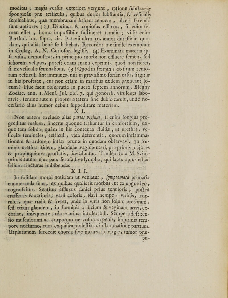 moditas ; magis verfus exteriora vergunt , ratione fubftantkt fpongiofa? pra? tefticulis, quibus durior fubftantia, veficulis feminalibus, qua? membranam habent tenuem , ulceri ferendo fnnt aptiores (3 ) Diutinus &amp; copiofus effluxus , fi enim fe¬ men eflet , homo impoflibile fuflineret tamdiu ; vidit enim Barthol. loc. fupra. cit. Patavii ultra 30. annos durafle in quo¬ dam, qui alias bene fe habebat. Recordor me fimile exemplum in Colleg. A. N. Curiofor. legiffe. (4) Examinata materia ip- fa vifu, demonftrat, in principio morbi non effluere femen, fed ichorem vel pus, poteft etiam manu exprimi, quod non fieret, fi ex veficulis feminalibus. (5 ) Quod in foeminis ob fitum remo¬ tum tefliculi fint immunes, nifi in graviflimo forfan cafu , fligitur in his proflata?, cur non etiam in maribus ea?dem praebeant lo¬ cum? Huc facit obfervatio in puero feptem annorum, Blegny Zodiac. ann. 1. Menf. Jul, obf. 7. qui gonorrh. virulenta labo¬ ravit, femine autem propter ^tatem fine dubio caruit, unde ne- ceffario alius humor debuit fuppeditar* materiam. X I. Non autem excludo alias partes vicinas, fi enim longius pro¬ greditur mafum, fincerse quoque trahuntur in confortium, ex- que tam folid^, quam in his contenta? fluida?, ut urethra, ve- ficulce feminales, tefticuli, vafa deferentia, quorum inflamma¬ tionem &amp; ardorem inftar prun^ in quodam obfervavi. jn fae- minis urethra itidem, glandula? vagina? uteri, pr^primis majores &amp; propinquiores proflatis, invaduntur. Tandem tota M.S. im¬ primis autem ejus pars ferofa fivelympha, qui latex apiusefl ad falium tindturas imbibendas- X I I. Jn folidam morbi notitiam ut veniatur , fymptomata primaria enumeranda funt, ex quibus qualis fit morbus, ut ex ungue leo, cognofcitur. Sentitur effluxus faniei prius tenuioris , poftea craffioris &amp; acrioris, varii coloris, flavi nempe , viridis, coe¬ rulei, qua? rodit &amp; fcetet, unde in viris non folura urethram, fed etiam glandem, in foeminis orificium &amp; vaginam uteri,ex¬ coriat, infequente ardore urina? intolerabili. Semper adeft ,ten- fio mufculorum ac corporum nervoforum penis, imprimis tem¬ pore no&lt;5lurno, cum exquifita moleftia ac inflammatione partium. Utplurimum fuccedit chorda five incurvatio virg£&gt; tumor pra?-