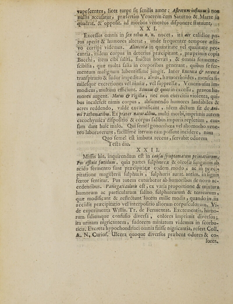 yapefcentes, licet turpe fit fenilis amor; Agrorumkfluxma noa ' nullis accufatur, prsefertim Venerem cum Saturno &amp; .Marte in 'qiadrat. ;&amp;'oppofit. ad morbos Venereos difponcre ftatuunt. XXI. ui Exceflus omnis in fex rebus n. n. nocet, ita aer calidior po¬ rros aperit &amp; humores alterat , unde frequenter tempore a;fti- vo corripi videmus. Alimenta-in quantitate vel qualitate pec¬ cantia, itidem corpus in deterius praecipitant , pr^primis copia Bacchi, item cibi faliti, fruftus horrei , &amp; omnia fermente- fcibilia, quae multa falia in corporibus generant, quibus le fer¬ mentum malignum lubentiffime jungit. Inter Excreta &amp; retenta tranfpiratio&amp; fudor impeditus, alvus., hannorrhoides, menfes fi- milefque excretiones vel nimia?, vel fuppreffie, Veneris ufus im¬ modicus , multum efficiunt. Somnus &amp; quies in exceffii, pravos hu¬ mores augent. Morus &amp; Vigili*, nec non exercitia violenta, qui¬ bus incalefcit nimis corpus , abfumendo humores laudabiles &amp; acres reddendo, valde excarnificant , idem diClum fit de Ani¬ mi Fatbematibus. Exputer naturalibus, multi morbi,imprimis autem cacochymicadifpofitio &amp; corpus falibus impuris repletum , cau- fam dant huic malo. Qui femel gonorrhoea vel aliomorbo.vene- rco laboraverunt, facillime iterum eam poffiunt incidere, nam Quo femel eft imbuta, recens , fervabit odorem Telia diu. XXII. Miliis hi$, inquirendum eft in caufas fjnnp i ornatum primariomnu Tus effluit foetidum , quia partes fulphurea; &amp; oleofre fa.nguinis ab acido fermento funt praecipitat;* eodem modo , ac in praeci¬ pitatione magillerii fulphuiis , fulphuris aurat. antim..indignis fcetor fentitur. Pus autem exturbatur ab humoribus de novo ac¬ cedentibus. Variegati coloris eft , ex varia proportione &amp; mixtura humorum ac particularum falino. fulphurearum &amp; terrearum, qmc modificant 8c refle&amp;unt lucem mille modis, quando in iis accidit pra?cipitatio vel interpofitio aliorum corpufculoruin. Vir de experimenta Willis.Tr. de Fermentat. Excrementis, humo¬ rum- faliumque confufio diverfa , colores imprimit diverfos;. ita urinam nigricantem, fudorem miniatum videmus in fcorbu- ticis. Excreta hypochondriaci omnia fuifle nigricantia, refert Colft A. N, Curioft Ulcera, quoque diverfos probent odores &amp; co¬ loret^