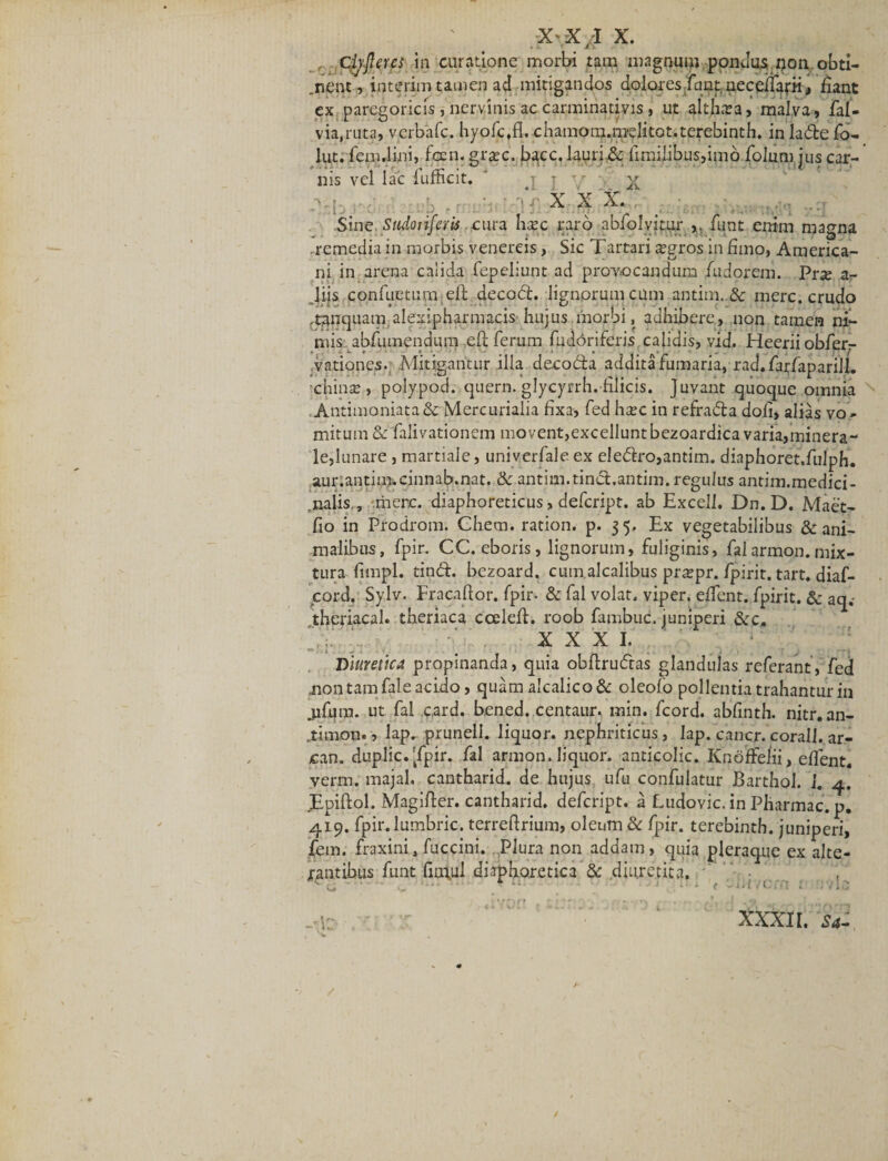 Clyjlercs in curatione morbi tam magnum pondus ijon obti- .nent, interim tamen ad mitigandos dolores funt necelfafii, fiant ex paregoricis, nervinis ac carminadvis, ut alth.Ta, malva, fai- via,ruta, verbafe. hyofc,fl. chamom.melitot.terebinth. in lade fo- luti femdini, fcen. gr^c. bacc. lauri.&amp; fimilibus,imo folum jus car¬ nis vel lac iufficit, ' j j .X '■■XX X. -Sine Sudonferis .cura hape raro abfolyitur fiint enim magna remedia in morbis venereis, Sic Tartari a?gros in fimo, America¬ ni in arena calida Tepebunt ad provocandum Tudorem. Pne ar liis confuetum efi decod. lignorum cum antim..&amp; mere, crudo ,tpnquam alexipharmacis hujus morbi, adhibere, non tamen ni¬ mis abfumendum efi ferum fudoriferis calidis, vid. Heerii obferr vationes- Mitigantur illa decoda addita fumaria, rad.farfapariJL chinse, polypod. quern. glycyrrh. filicis, juvant quoque omnia Antimoniata&amp; Mercurialia fixa, fed htec in refrada doli, alias vo¬ mitum &amp; falivationem mo vent,excellunt bezoardica varia,minera- le,lunare , martiale, univerfale ex eledro,antim. diaphoret.fulph. aur.antiin-.cinnab.nat. &amp; antim.tind.antim. regulus antim.medici- .nalis., mere, diaphoreticus, defeript. ab Excell. Dn.D. Maet- fio in Prodrom. Chem. ration. p. 35. Ex vegetabilibus &amp; ani¬ malibus, fpir. CC. eboris, lignorum, fuliginis, faiarmon.mix¬ tura fimpl. tind. bezoard. cum alcalibus prxpr. fpirit. tart. diaf- £ord. Sylv. Fracafior. fpir. &amp; fal volat, viper. eflent. fpirit. &amp; aq.- theriacah theriaca ccelefi. roob fambuc. juniperi &amp;c. r »• XXXI. Diuretica propinanda, quia obfirudas glandulas referant, fed .non tam fale acido, quam alcalico&amp; oleofo pollentia trahantur in jifum. ut fal card. bened. centaur. min. fcord. abfinth. nitr.an- .timon., lap. prunell. liquor, nephriticus, lap. cancr.corall. ar- can. duplic.'fpir. fal armon. liquor, anticolic. Knoffelii, eflent. verrn. majal, cantharid. de hujus ufu confulatur Barthol. 1. 4. .Epiftol. Magifier. cantharid. defeript. a Ludovic. in Pharmac. p. 419. fpir.lumbric. terrefirium, oleum &amp; fpir. terebinth. juniperi, fem. fraxini, fuccini. Plura non addam, quia pleraque ex alte¬ rantibus funt fiin,ul diaphoretica &amp; diuretica. v . .. • ■ • ■ • ■ ; XXXII. ^4-