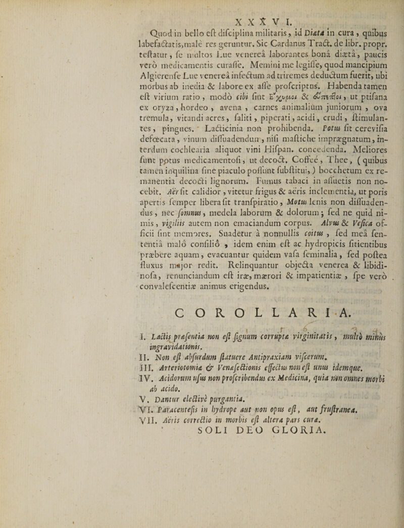 Quod in bello eft difciplina militaris, id Duta in cura , quibus labefaCtatis,male res geruntur. Sic Cardanus Trad. de libr. propr. tcftatur, fe inultos Lue venerea laborantes bona diaeta, paucis vero medicamentis curafle. Memini me legifle, quod mancipium Algiercnfe Lue venerea infedum ad triremes deducium fuerit, ubi morbus ab inedia &amp; labore ex alie proferiptus. Habenda tamen efl: virium ratio, modo cibi fint Exvpcoi &amp; 7Ho&lt;, ut ptifana ex oryza, hordeo , avena , carnes animalium juniorum , ova tremula, vitandi acres, faliti, piperati, acidi, crudi, ftimulan- tes, pingues. Ladicinia non prohibenda. Potus lit cerevifia defeeeata, vinum diflfuadendum, nifi maftiche impraegnatum, in¬ terdum cochlearia aliquot vini Hifpan. concedenda. Meliores funt pptus medicamentofi, ut decod. Coffee , Thee , (quibus tamen inquilina fine piaculo poflimt fubftitui,) bocchetum ex re¬ manentia decocti lignorum. Fumus tabaci in afluetis non no- cebit. Aer fit calidior , vitetur frigus &amp; aeris inclementia, ut poris apertis femper libera fit tranfpiratio, Motus lenis non difluaden- dus, nec fonmus, medela laborum &amp; dolorum j fed ne quid ni¬ mis , vigiliis autem non emaciandum corpus. Alvus &amp; Vefica of¬ ficii lint memores. Suadetur a nonnullis coitus , fed mea fen- tentia malo confilio , idem enim efl: ac hydropicis fidentibus pr^bere aquam, evacuantur quidem vafa feminalia , fed poftea fluxus mejor redit. Relinquantur obieda venerea &amp; iibidi- nofa, renunciandum efl: ir^e, maerori &amp; impatientiae , fpe vero convalefcentiae animus erigendus. C OROLLARIA. * X ... 4 I. Laciis prafentia non ejl fignum corrupta virginitatis, multo mimis ingravidat ionis. II. Non efi ab fur dum flatuere Antipraxiam vifcerum. III. Arteriotomia dr Venafettionis effectus non efl unus idemque. IV. Acidorum tifus non proferibendus ex Medicina, quia rm omnes morbi ab acido. V. Dantur eleEtivc purgantia. VI. Paracentefis in irydrope aut non opus efi, aut frufiranea. VII. Aeris cerrettio in morbis efi altera pars cura. SOLI DEO GLORIA.