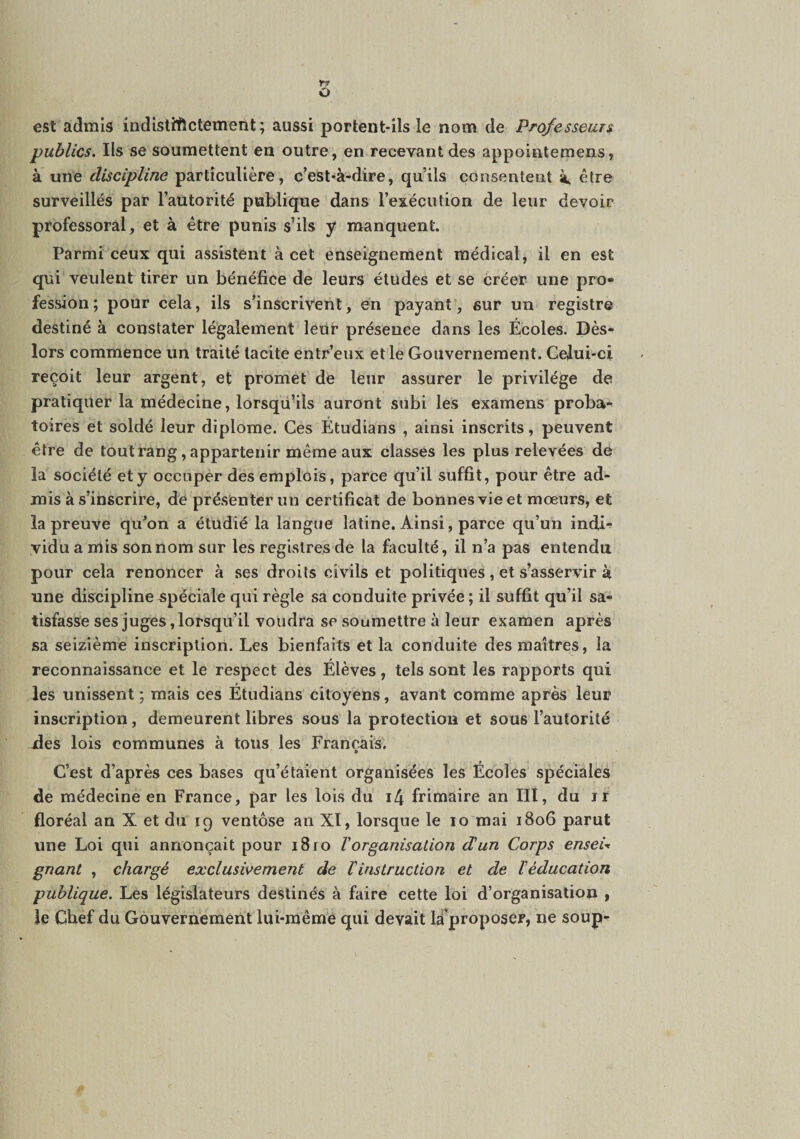 s est admis indistiftctement ; aussi portent-ils le nom de Professeur publics. Ils se soumettent en outre, en recevant des appointemens, à une discipline particulière, c’est4-dire, qu’ils consentent à, être surveillés par l’autorité publique dans l’exécution de leur devoir professoral, et à être punis s’ils y manquent. Parmi ceux qui assistent à cet enseignement médical, il en est qui veulent tirer un bénéfice de leurs études et se créer une pro« fession; pour cela, ils s’inscrivent, en payant, sur un registre destiné à constater légalement leur présence dans les Écoles. Dès- lors commence un traité tacite entr’eux et le Gouvernement. Celui-ci reçoit leur argent, et promet de leur assurer le privilège de pratiquer la médecine, lorsqu’ils auront subi les examens proba¬ toires et soldé leur diplôme. Ces Étudians , ainsi inscrits, peuvent être de tout rang, appartenir même aux classes les plus relevées de la société et y occuper des emplois, parce qu’il suffit, pour être ad¬ mis à s’inscrire, de présenter un certificat de bonnes vie et mœurs, et la preuve qu’on a étudié la langue latine. Ainsi, parce qu’un indi*^ vidu a mis son nom sur les registres de la faculté, il n’a pas entendu pour cela renoncer à ses droits civils et politiques, et s’asservir à une discipline spéciale qui règle sa conduite privée ; il suffit qu’il sa¬ tisfasse ses juges, lorsqu’il voudra se soumettre à leur examen après sa seizième inscription. Les bienfaits et la conduite des maîtres, la reconnaissance et le respect des Élèves, tels sont les rapports qui les unissent ; mais ces Étudians citoyens, avant comme après leur inscription, demeurent libres sous la protection et sous l’autorité ides lois communes à tous les Franchis. d C’est d’après ces bases qu’étaient organisées les Écoles spéciales de médecine en France, par les lois du i4 frimaire an III, du ir floréal an X et du 19 ventôse an Xï, lorsque le 10 mai 1806 parut une Loi qui annonçait pour 18ro Vorganisation d'un Corps enseU gnant , chargé exclusivement de l'instruction et de l'éducation publique. Les législateurs destinés à faire cette loi d’organisation y le Chef du Gouvernement lui-même qui devait là’proposer, ne soup-