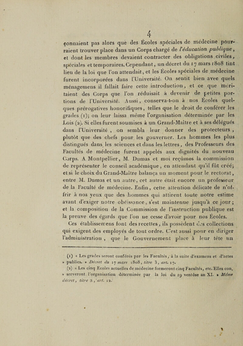 fonnaient pas alors que des Écoles spéciales de médecine pour¬ raient trouver place dans un Corps charge de l éducation puhlifjue , et dont les membres devaient contracter des obligations civiles, spéciales et temporaires. Cependant, un décret du i '7 mars 1808 tint lieu de la loi que l’on attendait, et les Écoles spéciales de médecine furent incorporées dans lUriiversilé. On sentit bien avec quels ménagemens il fallait faire cette introduction, et ce que 'méri¬ taient des Corps que l’on réduisait à devenir de petites por¬ tions de rUniversité. Aussi, conserva-t-on à nos Écoles quel¬ ques prérogatives honorifiques, telles que le droit de conférer les grades (i); on leur laissa même l’organisation déterminée par les Lois (2). Si elles furent soumises à un Grand-Maître et à ses délégués dans l’Université , on sembla leur donner des protecteurs , plutôt que des chefs pour les gouverner. Les hommes les plus distingués dansAes sciences et dans les lettres, des Professeurs des Facultés de médecine furent appelés aux dignités du nouveau Corpus. A Montpellier, M. Dumas et moi reçûmes la commission de représenter le conseil académique, en attendant qu’il fût crééj et si le choix du Grand-Maître balança un moment pour le rectorat, entre M. Dumas et un autre, cet autre était encore un professeur de la Faculté de médecine. Enfin, cette attention délicate de n’of¬ frir à nos yeux que des hommes qui attirent toute notre estime avant d’exiger notre obéissance5 s’est maintenue jusqu’à ce jour ; et la composition de la Commission de l’instruction publique est la preuve des égards que l’on ne cesse d’avoir pour nos Écoles. Ces éîablissercens font des recettes , ils possèdent des collections qui exigent des employés de tout ordre. C’est aussi pour en diriger l’administration , que le Gouvernement place à leur tête un (1) « Les grades seront conférés par les Facultés, à la suite d’examens et d’actes » publics. » Décret du \rj mars 1808, titre 3, art. 17. (2) a Les cinq Ecoles actuelles de médecine formeront cinq Facultés, etc.iElles con. » serveront l’organisation déterminée par la loi du 19 ventôse an XL » Même décret, titre art, 12.